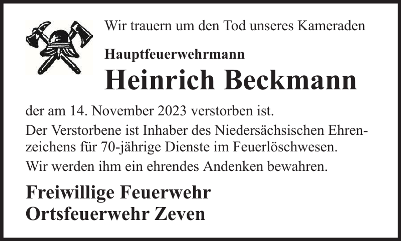 <p>Wir trauern um den Tod unseres Kameraden<br />Hauptfeuerwehrmann</p><p>Heinrich Beckmann<br />der am 14. November 2023 verstorben ist.<br />Der Verstorbene ist Inhaber des Niedersächsischen Ehrenzeichens für 70-jährige Dienste im Feuerlöschwesen.<br />Wir werden ihm ein ehrendes Andenken bewahren.</p><p>Freiwillige Feuerwehr<br />Ortsfeuerwehr Zeven</p>