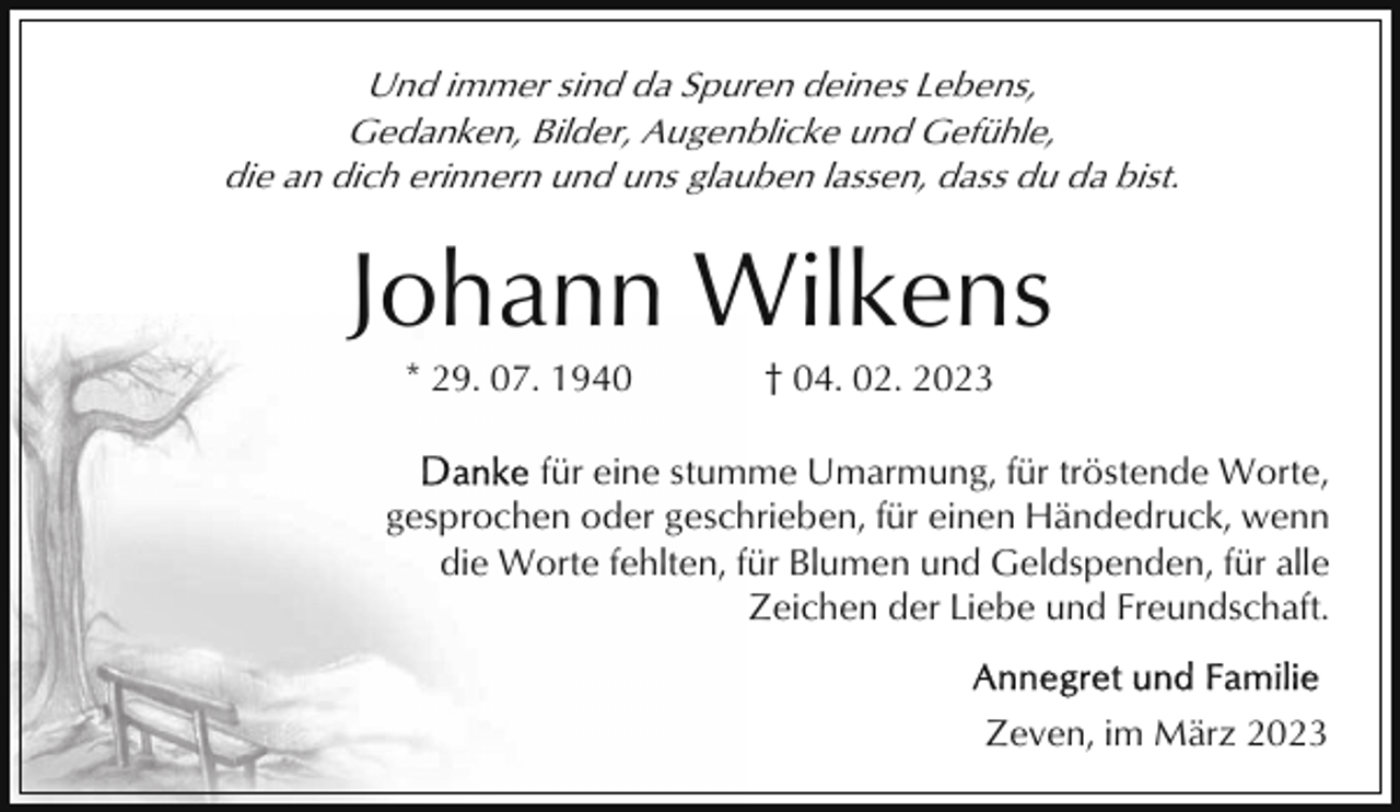 <p>Und immer sind da Spuren deines Lebens,<br />Gedanken, Bilder, Augenblicke und Gefühle,<br />die an dich erinnern und uns glauben lassen, dass du da bist.</p><p>Johann Wilkens<br />* 29. 07. 1940</p><p>† 04. 02. 2023</p><p>für eine stumme Umarmung, für tröstende Worte,<br />gesprochen oder geschrieben, für einen Händedruck, wenn<br />die Worte fehlten, für Blumen und Geldspenden, für alle<br />Zeichen der Liebe und Freundschaft.<br />Zeven, im März 2023</p>