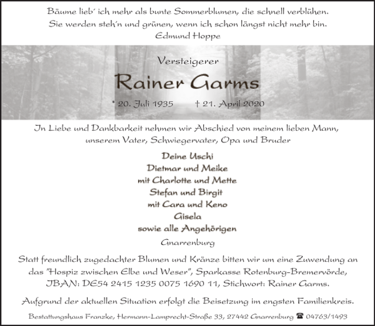 <p>Bäume lieb´ ich mehr als bunte Sommerblumen, die schnell verblühen.<br />Sie werden steh´n und grünen, wenn ich schon längst nicht mehr bin.<br />Edmund Hoppe</p><p>Versteigerer</p><p>* 20. Juli 1935</p><p>† 21. April 2020</p><p>In Liebe und Dankbarkeit nehmen wir Abschied von meinem lieben Mann,<br />unserem Vater, Schwiegervater, Opa und Bruder</p><p>Gnarrenburg<br />Statt freundlich zugedachter Blumen und Kränze bitten wir um eine Zuwendung an<br />das ”Hospiz zwischen Elbe und Weser”, Sparkasse Rotenburg-Bremervörde,<br />IBAN: DE54 2415 1235 0075 1690 11, Stichwort: Rainer Garms.<br />Aufgrund der aktuellen Situation erfolgt die Beisetzung im engsten Familienkreis.<br />Bestattungshaus Franzke, Hermann-Lamprecht-Straße 33, 27442 Gnarrenburg ( 04763/1493</p>