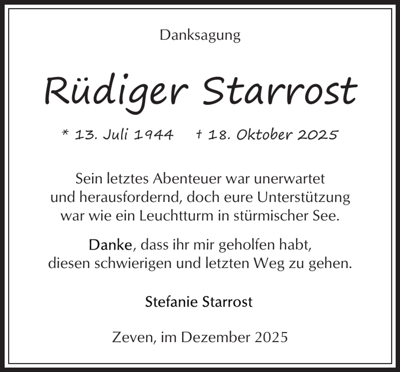 <p>Danksagung</p><p>Rüdiger Starrost<br />* 13. Juli 1944</p><p>† 18. Oktober 2025</p><p>Sein letztes Abenteuer war unerwartet<br />und herausfordernd, doch eure Unterstützung<br />war wie ein Leuchtturm in stürmischer See.<br />, dass ihr mir geholfen habt,<br />diesen schwierigen und letzten Weg zu gehen.</p><p>Zeven, im Dezember 2025</p>