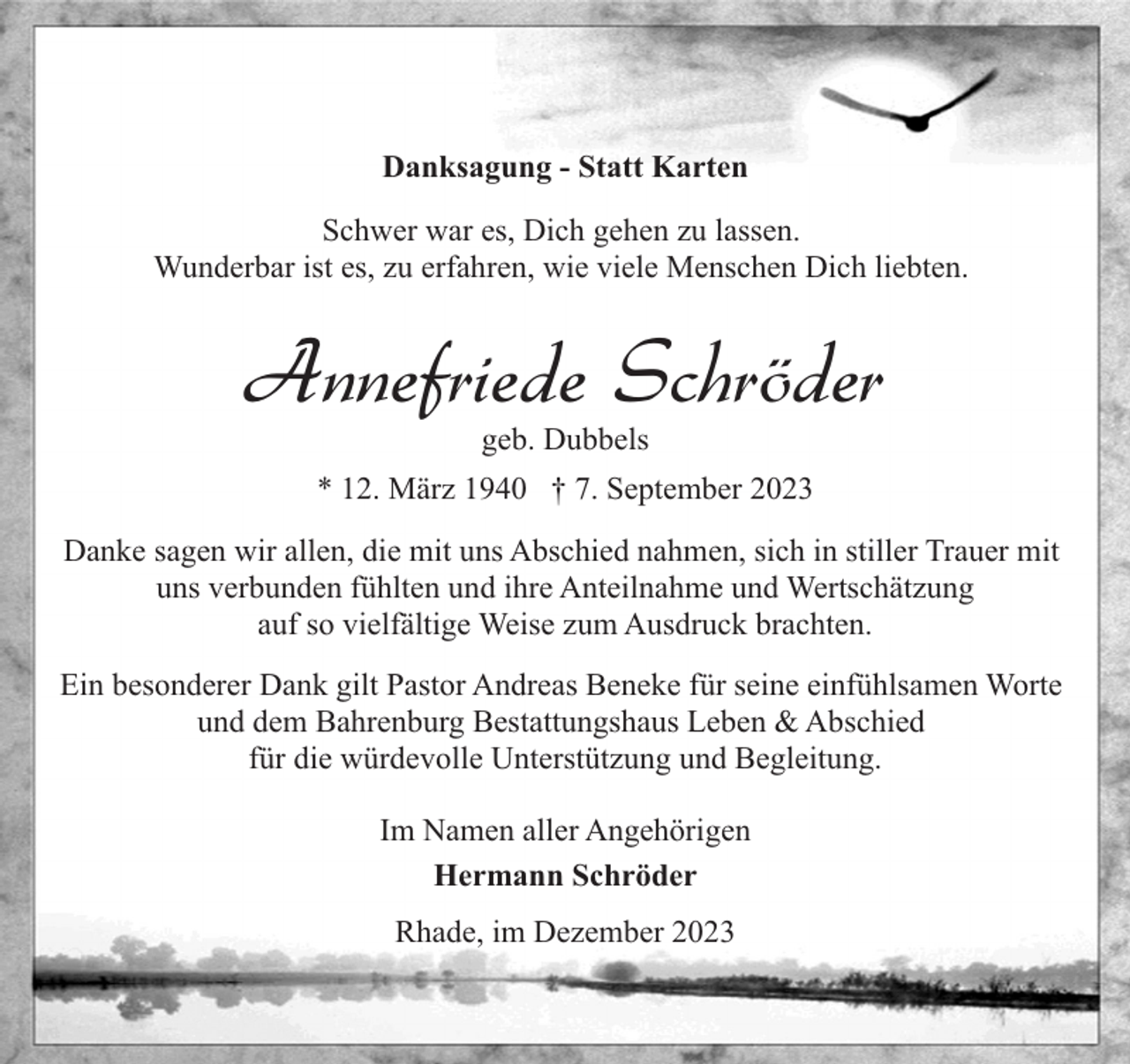 <p>Danksagung - Statt Karten<br />Schwer war es, Dich gehen zu lassen.<br />Wunderbar ist es, zu erfahren, wie viele Menschen Dich liebten.</p><p>Annefriede Schröder<br />geb. Dubbels</p><p>* 12. März 1940 † 7. September 2023<br />Danke sagen wir allen, die mit uns Abschied nahmen, sich in stiller Trauer mit<br />uns verbunden fühlten und ihre Anteilnahme und Wertschätzung<br />auf so vielfältige Weise zum Ausdruck brachten.<br />Ein besonderer Dank gilt Pastor Andreas Beneke für seine einfühlsamen Worte<br />und dem Bahrenburg Bestattungshaus Leben &amp; Abschied<br />für die würdevolle Unterstützung und Begleitung.<br />Im Namen aller Angehörigen<br />Hermann Schröder<br />Rhade, im Dezember 2023</p>