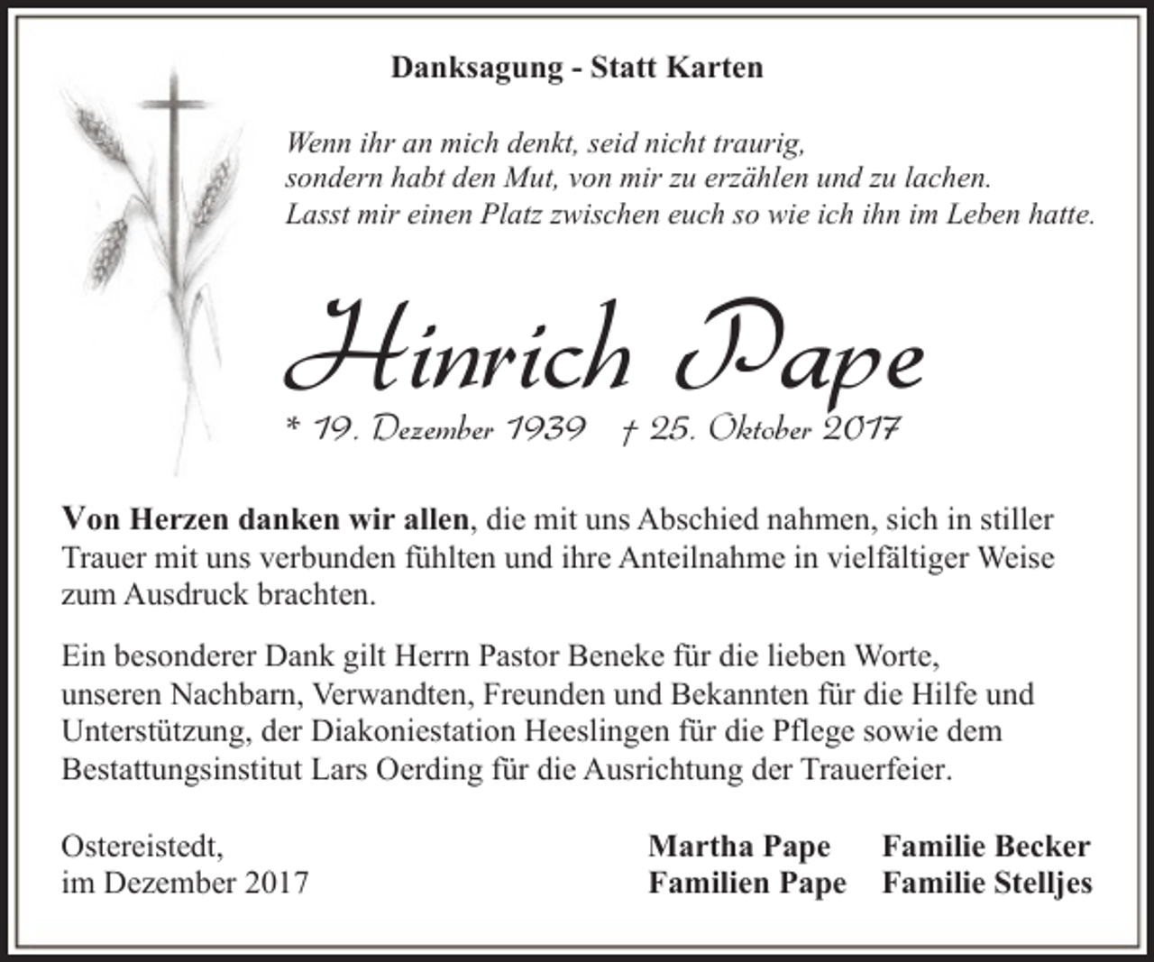 <p>Danksagung - Statt Karten<br />Wenn ihr an mich denkt, seid nicht traurig,<br />sondern habt den Mut, von mir zu erzählen und zu lachen.<br />Lasst mir einen Platz zwischen euch so wie ich ihn im Leben hatte.</p><p>Hinrich Pape<br />* 19. Dezember 1939 † 25. Oktober 2017</p><p>Von Herzen danken wir allen, die mit uns Abschied nahmen, sich in stiller</p><p>Trauer mit uns verbunden fühlten und ihre Anteilnahme in vielfältiger Weise<br />zum Ausdruck brachten.<br />Ein besonderer Dank gilt Herrn Pastor Beneke für die lieben Worte,<br />unseren Nachbarn, Verwandten, Freunden und Bekannten für die Hilfe und<br />Unterstützung, der Diakoniestation Heeslingen für die Pflege sowie dem<br />Bestattungsinstitut Lars Oerding für die Ausrichtung der Trauerfeier.<br />Ostereistedt,<br />im Dezember 2017</p><p>Martha Pape<br />Familien Pape</p><p>Familie Becker<br />Familie Stelljes</p>