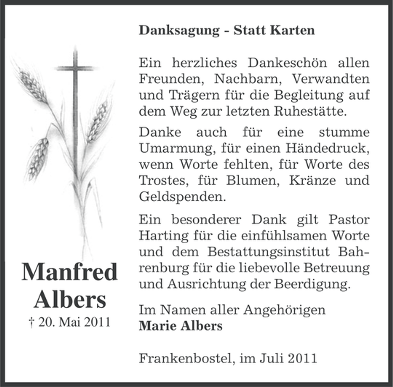 <p>Danksagung - Statt Karten<br />Ein herzliches Dankeschön allen<br />Freunden, Nachbarn, Verwandten<br />und Trägern für die Begleitung auf<br />dem Weg zur letzten Ruhestätte.<br />Danke auch für eine stumme<br />Umarmung, für einen Händedruck,<br />wenn Worte fehlten, für Worte des<br />Trostes, für Blumen, Kränze und<br />Geldspenden.</p><p>Manfred<br />Albers<br />† 20. Mai 2011</p><p>Ein besonderer Dank gilt Pastor<br />Harting für die einfühlsamen Worte<br />und dem Bestattungsinstitut Bahrenburg für die liebevolle Betreuung<br />und Ausrichtung der Beerdigung.<br />Im Namen aller Angehörigen<br />Marie Albers<br />Frankenbostel, im Juli 2011</p>