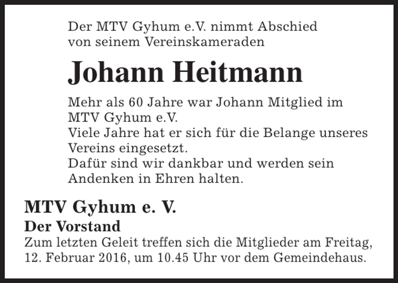 <p>Der MTV Gyhum e.V. nimmt Abschied<br />von seinem Vereinskameraden</p><p>Johann Heitmann<br />Mehr als 60 Jahre war Johann Mitglied im<br />MTV Gyhum e.V.<br />Viele Jahre hat er sich für die Belange unseres<br />Vereins eingesetzt.<br />Dafür sind wir dankbar und werden sein<br />Andenken in Ehren halten.</p><p>MTV Gyhum e. V.<br />Der Vorstand</p><p>Zum letzten Geleit treffen sich die Mitglieder am Freitag,<br />12. Februar 2016, um 10.45 Uhr vor dem Gemeindehaus.</p>