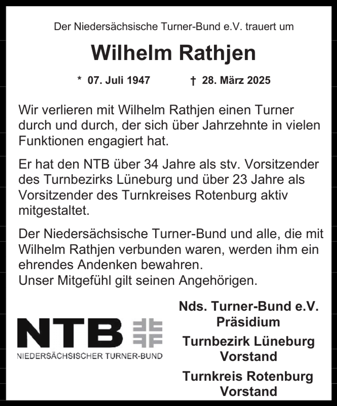 <p>Der Niedersächsische Turner-Bund e.V. trauert um</p><p>Wilhelm Rathjen<br />* 07. Juli 1947</p><p>† 28. März 2025</p><p>Wir verlieren mit Wilhelm Rathjen einen Turner<br />durch und durch, der sich über Jahrzehnte in vielen<br />Funktionen engagiert hat.<br />Er hat den NTB über 34 Jahre als stv. Vorsitzender<br />des Turnbezirks Lüneburg und über 23 Jahre als<br />Vorsitzender des Turnkreises Rotenburg aktiv<br />mitgestaltet.<br />Der Niedersächsische Turner-Bund und alle, die mit<br />Wilhelm Rathjen verbunden waren, werden ihm ein<br />ehrendes Andenken bewahren.<br />Unser Mitgefühl gilt seinen Angehörigen.<br />Nds. Turner-Bund e.V.<br />Präsidium<br />Turnbezirk Lüneburg<br />Vorstand<br />Turnkreis Rotenburg<br />Vorstand</p>