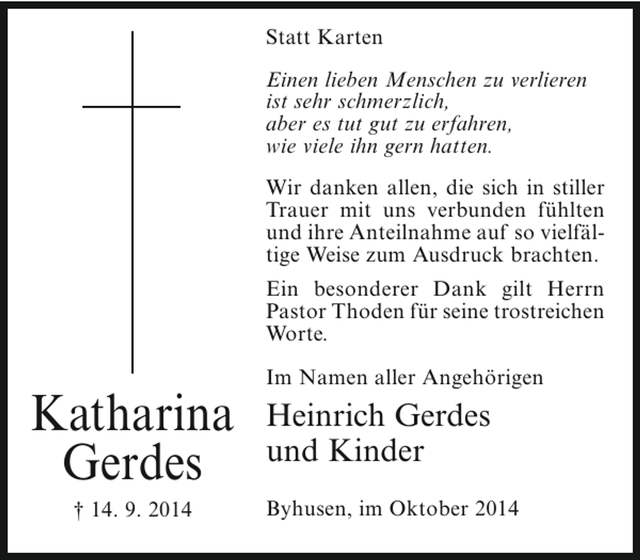 <p>Statt Karten<br />Einen lieben Menschen zu verlieren<br />ist sehr schmerzlich,<br />aber es tut gut zu erfahren,<br />wie viele ihn gern hatten.<br />Wir danken allen, die sich in stiller<br />Trauer mit uns verbunden fühlten<br />und ihre Anteilnahme auf so vielfältige Weise zum Ausdruck brachten.<br />Ein besonderer Dank gilt Herrn<br />Pastor Thoden für seine trostreichen<br />Worte.</p><p>Katharina<br />Gerdes<br />† 14. 9. 2014</p><p>Im Namen aller Angehörigen</p><p>Heinrich Gerdes<br />und Kinder<br />Byhusen, im Oktober 2014</p>