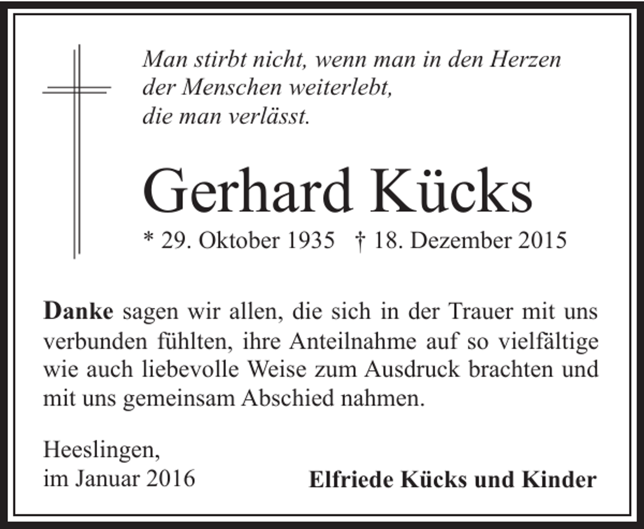 <p>Man stirbt nicht, wenn man in den Herzen<br />der Menschen weiterlebt,<br />die man verlässt.</p><p>Gerhard Kücks</p><p>* 29. Oktober 1935 † 18. Dezember 2015</p><p>Danke sagen wir allen, die sich in der Trauer mit uns</p><p>verbunden fühlten, ihre Anteilnahme auf so vielfältige<br />wie auch liebevolle Weise zum Ausdruck brachten und<br />mit uns gemeinsam Abschied nahmen.<br />Heeslingen,<br />im Januar 2016</p><p>Elfriede Kücks und Kinder</p>