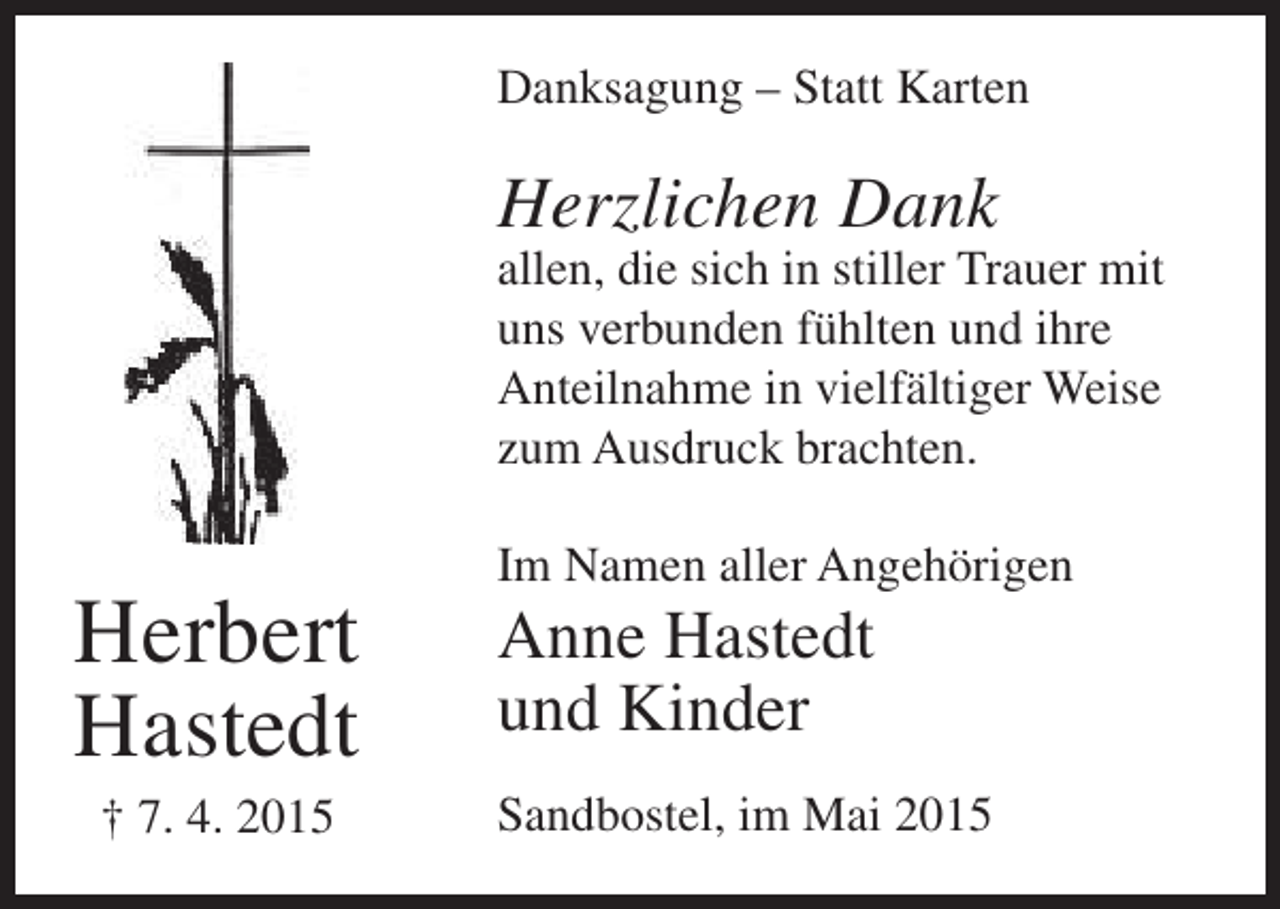 <p>Danksagung – Statt Karten</p><p>Herzlichen Dank</p><p>allen, die sich in stiller Trauer mit<br />uns verbunden fühlten und ihre<br />Anteilnahme in vielfältiger Weise<br />zum Ausdruck brachten.</p><p>Herbert<br />Hastedt<br />† 7. 4. 2015</p><p>Im Namen aller Angehörigen</p><p>Anne Hastedt<br />und Kinder</p><p>Sandbostel, im Mai 2015</p>