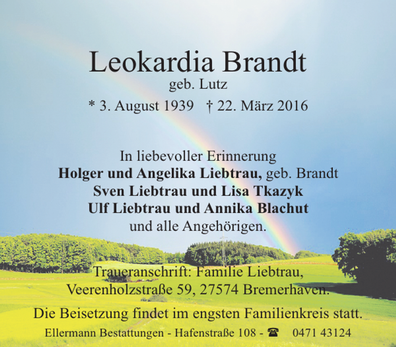 <p>Leokardia Brandt<br />geb. Lutz<br />* 3. August 1939 † 22. März 2016<br />In liebevoller Erinnerung<br />Holger und Angelika Liebtrau, geb. Brandt<br />Sven Liebtrau und Lisa Tkazyk<br />Ulf Liebtrau und Annika Blachut<br />und alle Angehörigen.<br />Traueranschrift: Familie Liebtrau,<br />Veerenholzstraße 59, 27574 Bremerhaven.<br />Die Beisetzung findet im engsten Familienkreis statt.<br />Ellermann Bestattungen - Hafenstraße 108 - (</p><p>0471 43124</p>
