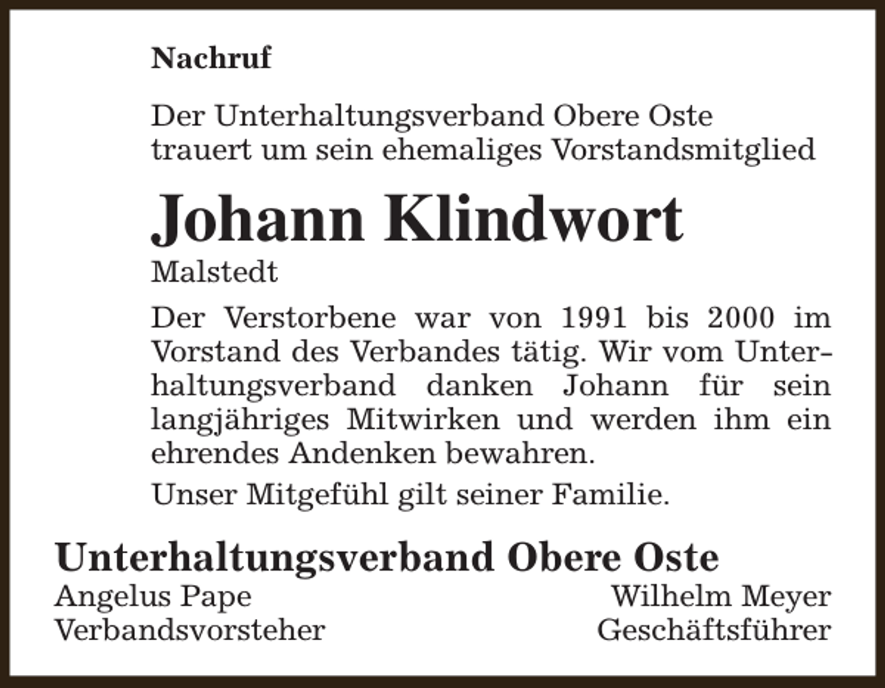 <p>Nachruf<br />Der Unterhaltungsverband Obere Oste<br />trauert um sein ehemaliges Vorstandsmitglied</p><p>Johann Klindwort</p><p>Malstedt<br />Der Verstorbene war von 1991 bis 2000 im<br />Vorstand des Verbandes tätig. Wir vom Unterhaltungsverband danken Johann für sein<br />langjähriges Mitwirken und werden ihm ein<br />ehrendes Andenken bewahren.<br />Unser Mitgefühl gilt seiner Familie.</p><p>Unterhaltungsverband Obere Oste</p><p>Angelus Pape<br />Verbandsvorsteher</p><p>Wilhelm Meyer<br />Geschäftsführer</p>