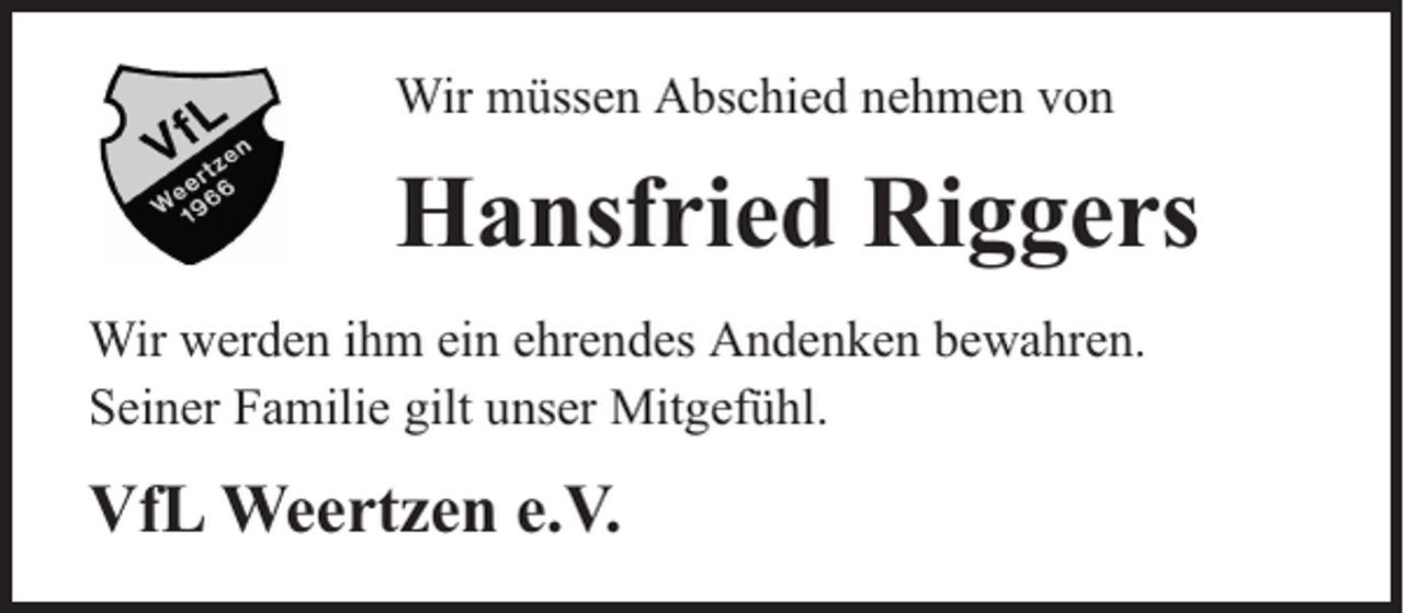 <p>Wir müssen Abschied nehmen von</p><p>Hansfried Riggers<br />Wir werden ihm ein ehrendes Andenken bewahren.<br />Seiner Familie gilt unser Mitgefühl.</p><p>VfL Weertzen e.V.</p>