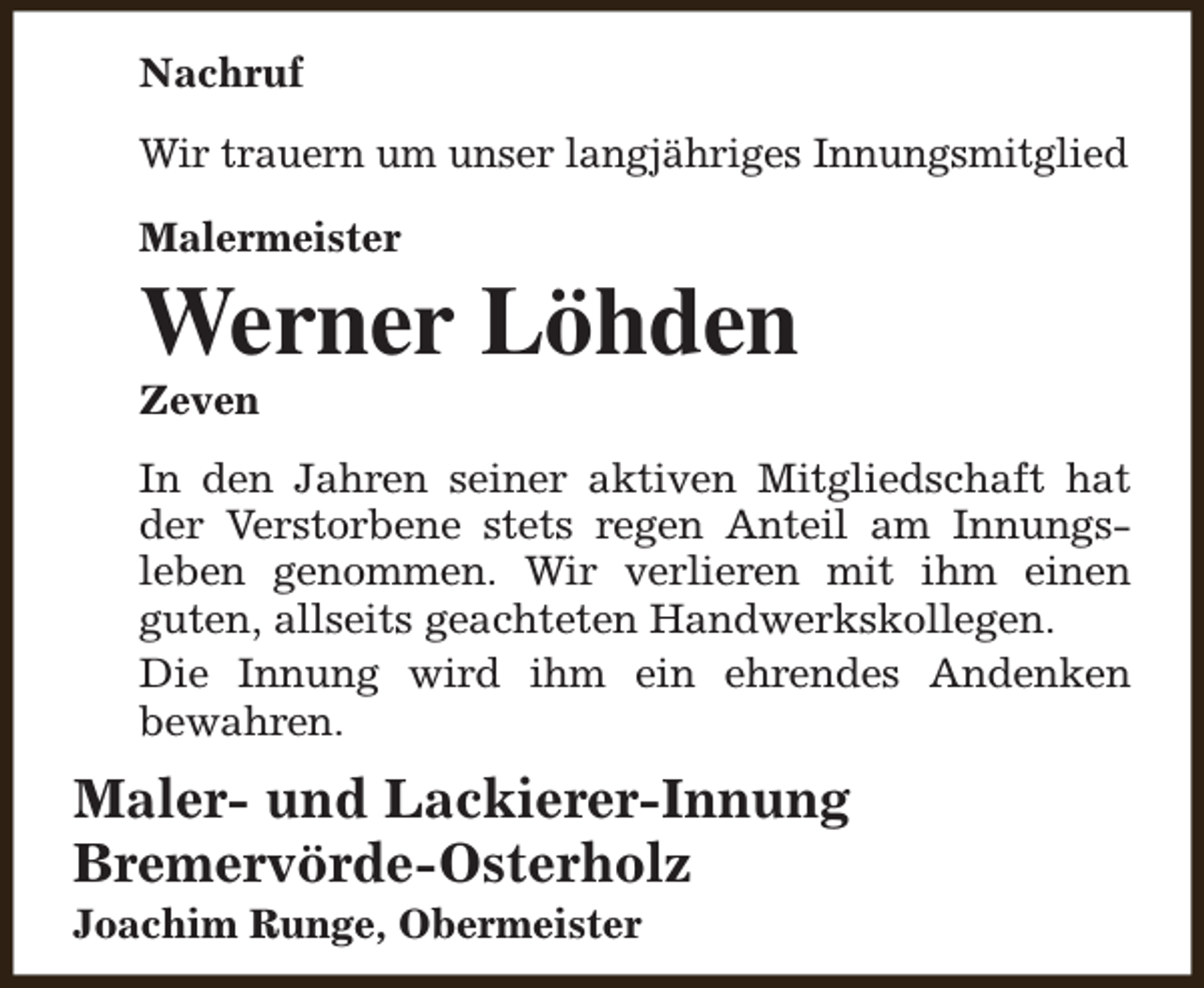 <p>Nachruf<br />Wir trauern um unser langjähriges Innungsmitglied<br />Malermeister</p><p>Werner Löhden<br />Zeven</p><p>In den Jahren seiner aktiven Mitgliedschaft hat<br />der Verstorbene stets regen Anteil am Innungsleben genommen. Wir verlieren mit ihm einen<br />guten, allseits geachteten Handwerkskollegen.<br />Die Innung wird ihm ein ehrendes Andenken<br />bewahren.</p><p>Maler- und Lackierer-Innung<br />Bremervörde-Osterholz<br />Joachim Runge, Obermeister</p>