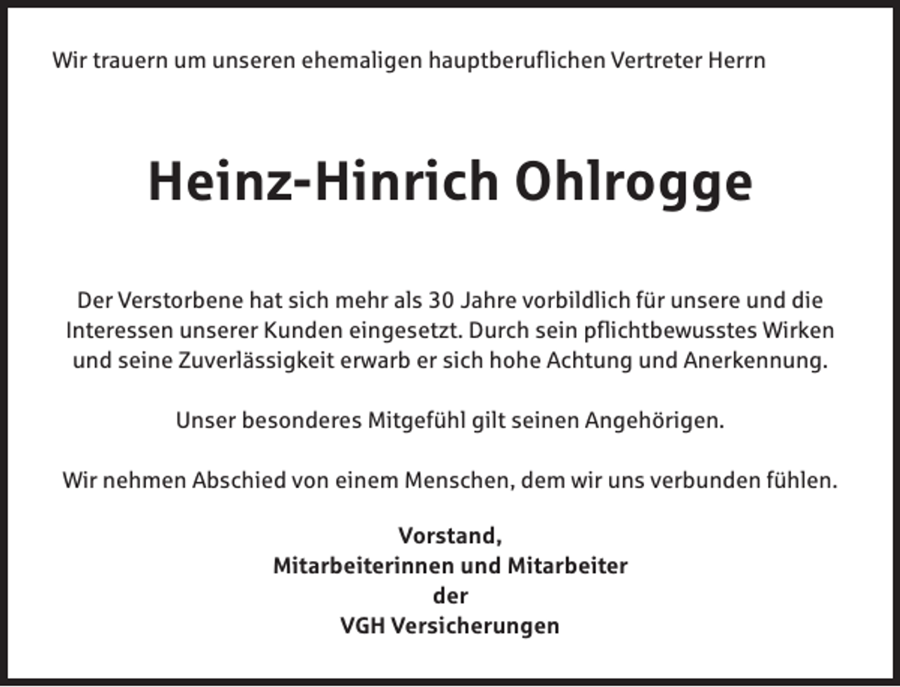 <p>Wir trauern um unseren ehemaligen hauptberuflichen Vertreter Herrn</p><p>Heinz-Hinrich Ohlrogge<br />Der Verstorbene hat sich mehr als 30 Jahre vorbildlich für unsere und die<br />Interessen unserer Kunden eingesetzt. Durch sein pflichtbewusstes Wirken<br />und seine Zuverlässigkeit erwarb er sich hohe Achtung und Anerkennung.<br />Unser besonderes Mitgefühl gilt seinen Angehörigen.<br />Wir nehmen Abschied von einem Menschen, dem wir uns verbunden fühlen.<br />Vorstand,<br />Mitarbeiterinnen und Mitarbeiter<br />der<br />VGH Versicherungen</p>