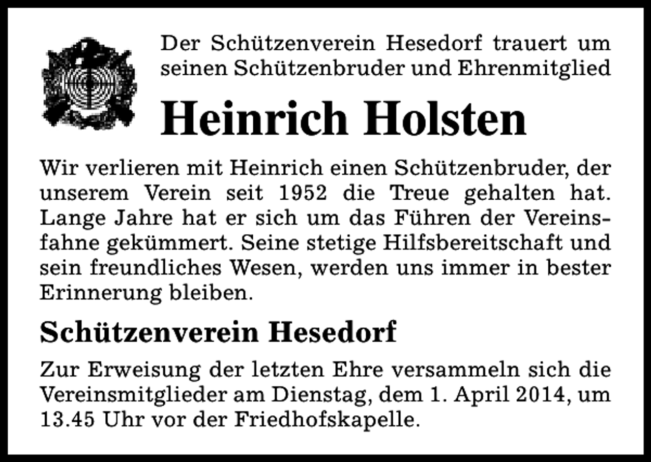 <p>Der Schützenverein Hesedorf trauert um<br />seinen Schützenbruder und Ehrenmitglied</p><p>Heinrich Holsten<br />Wir verlieren mit Heinrich einen Schützenbruder, der<br />unserem Verein seit 1952 die Treue gehalten hat.<br />Lange Jahre hat er sich um das Führen der Vereinsfahne gekümmert. Seine stetige Hilfsbereitschaft und<br />sein freundliches Wesen, werden uns immer in bester<br />Erinnerung bleiben.</p><p>Schützenverein Hesedorf<br />Zur Erweisung der letzten Ehre versammeln sich die<br />Vereinsmitglieder am Dienstag, dem 1. April 2014, um<br />13.45 Uhr vor der Friedhofskapelle.</p>