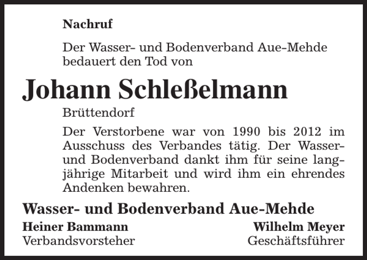 <p>Nachruf<br />Der Wasser- und Bodenverband Aue-Mehde<br />bedauert den Tod von</p><p>Johann Schleßelmann</p><p>Brüttendorf<br />Der Verstorbene war von 1990 bis 2012 im<br />Ausschuss des Verbandes tätig. Der Wasserund Bodenverband dankt ihm für seine langjährige Mitarbeit und wird ihm ein ehrendes<br />Andenken bewahren.</p><p>Wasser- und Bodenverband Aue-Mehde</p><p>Heiner Bammann<br />Verbandsvorsteher</p><p>Wilhelm Meyer<br />Geschäftsführer</p>
