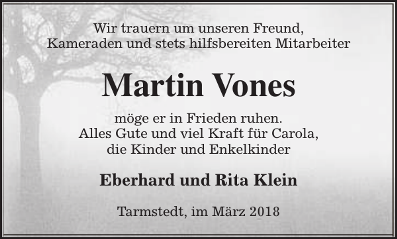<p>Wir trauern um unseren Freund,<br />Kameraden und stets hilfsbereiten Mitarbeiter</p><p>Martin Vones<br />möge er in Frieden ruhen.<br />Alles Gute und viel Kraft für Carola,<br />die Kinder und Enkelkinder</p><p>Eberhard und Rita Klein<br />Tarmstedt, im März 2018</p>