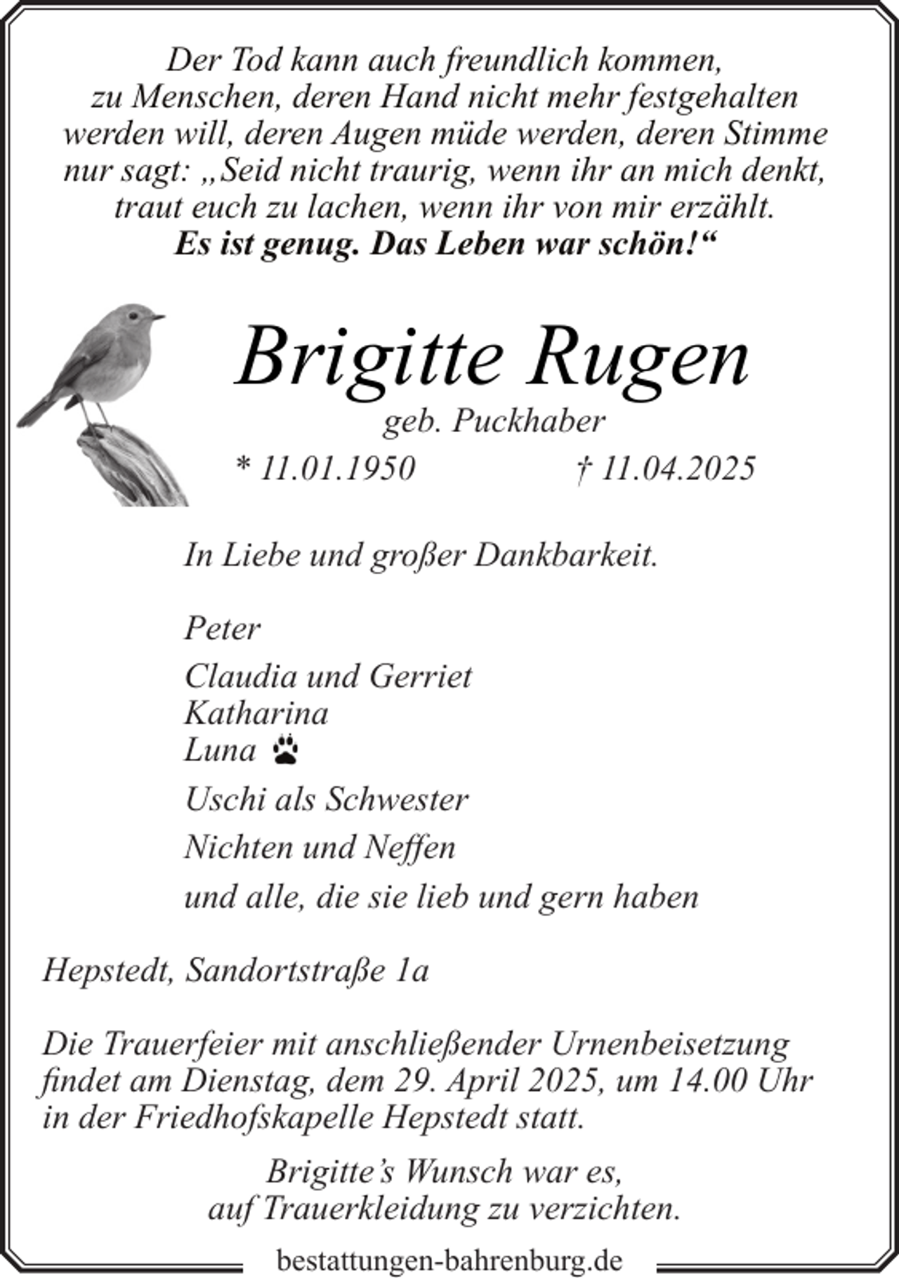 <p>Der Tod kann auch freundlich kommen,<br />zu Menschen, deren Hand nicht mehr festgehalten<br />werden will, deren Augen müde werden, deren Stimme<br />nur sagt: „Seid nicht traurig, wenn ihr an mich denkt,<br />traut euch zu lachen, wenn ihr von mir erzählt.<br />Es ist genug. Das Leben war schön!“</p><p>Brigitte Rugen</p><p>geb. Puckhaber<br />* 11.01.1950<br />† 11.04.2025<br />In Liebe und großer Dankbarkeit.<br />Peter<br />Claudia und Gerriet<br />Katharina<br />Luna<br />Uschi als Schwester<br />Nichten und Neffen<br />und alle, die sie lieb und gern haben<br />Hepstedt, Sandortstraße 1a<br />Die Trauerfeier mit anschließender Urnenbeisetzung<br />findet am Dienstag, dem 29. April 2025, um 14.00 Uhr<br />in der Friedhofskapelle Hepstedt statt.<br />Brigitte’s Wunsch war es,<br />auf Trauerkleidung zu verzichten.<br />bestattungen-bahrenburg.de</p>