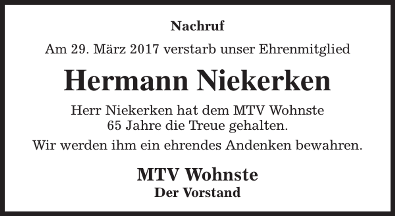 <p>Nachruf<br />Am 29. März 2017 verstarb unser Ehrenmitglied</p><p>Hermann Niekerken<br />Herr Niekerken hat dem MTV Wohnste<br />65 Jahre die Treue gehalten.<br />Wir werden ihm ein ehrendes Andenken bewahren.</p><p>MTV Wohnste<br />Der Vorstand</p>