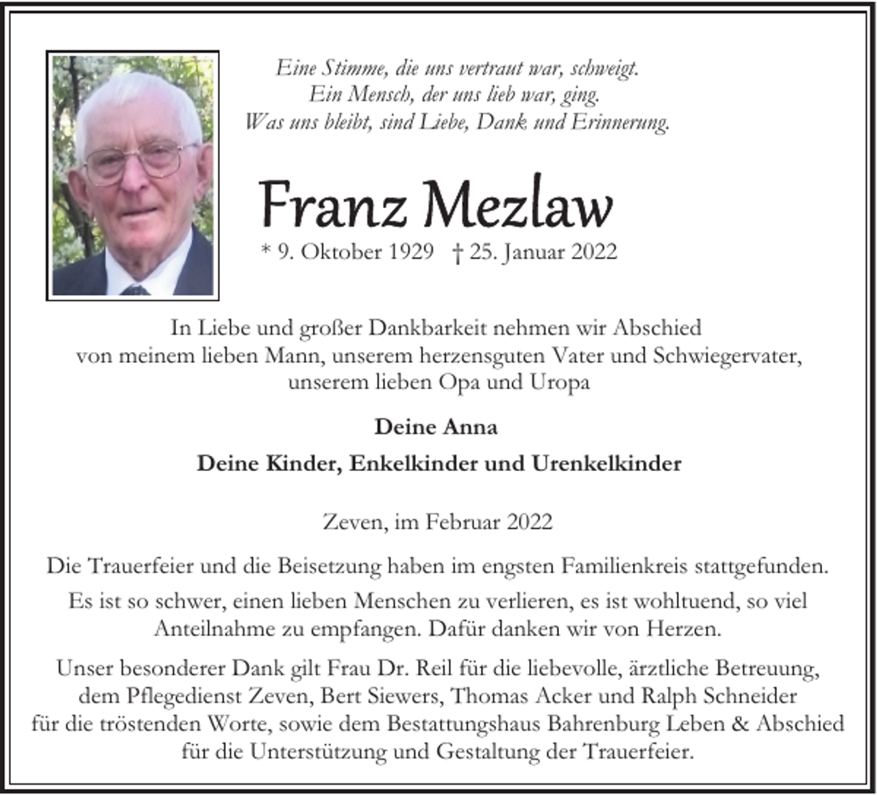 <p>Eine Stimme, die uns vertraut war, schweigt.<br />Ein Mensch, der uns lieb war, ging.<br />Was uns bleibt, sind Liebe, Dank und Erinnerung.</p><p>* 9. Oktober 1929 † 25. Januar 2022<br />In Liebe und großer Dankbarkeit nehmen wir Abschied<br />von meinem lieben Mann, unserem herzensguten Vater und Schwiegervater,<br />unserem lieben Opa und Uropa<br />Deine Anna<br />Deine Kinder, Enkelkinder und Urenkelkinder<br />Zeven, im Februar 2022<br />Die Trauerfeier und die Beisetzung haben im engsten Familienkreis stattgefunden.<br />Es ist so schwer, einen lieben Menschen zu verlieren, es ist wohltuend, so viel<br />Anteilnahme zu empfangen. Dafür danken wir von Herzen.<br />Unser besonderer Dank gilt Frau Dr. Reil für die liebevolle, ärztliche Betreuung,<br />dem Pflegedienst Zeven, Bert Siewers, Thomas Acker und Ralph Schneider<br />für die tröstenden Worte, sowie dem Bestattungshaus Bahrenburg Leben &amp; Abschied<br />für die Unterstützung und Gestaltung der Trauerfeier.</p>