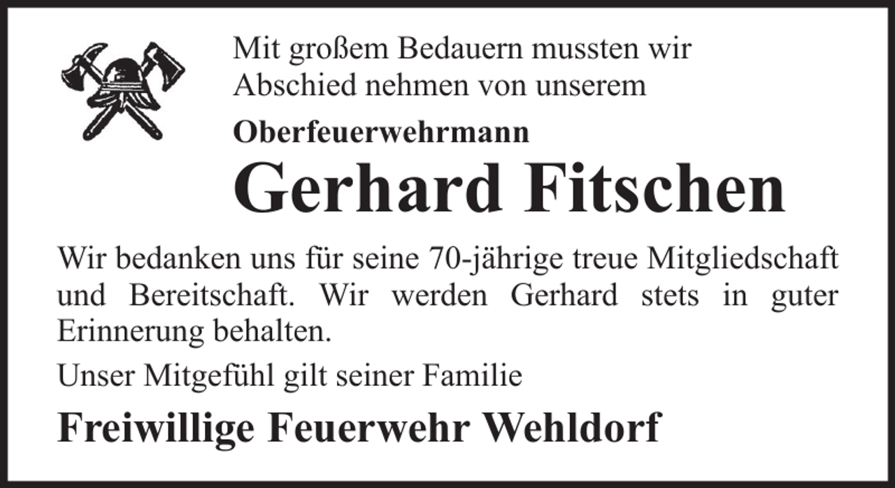 <p>Mit großem Bedauern mussten wir<br />Abschied nehmen von unserem<br />Oberfeuerwehrmann</p><p>Gerhard Fitschen<br />Wir bedanken uns für seine 70-jährige treue Mitgliedschaft<br />und Bereitschaft. Wir werden Gerhard stets in guter<br />Erinnerung behalten.<br />Unser Mitgefühl gilt seiner Familie</p><p>Freiwillige Feuerwehr Wehldorf</p>