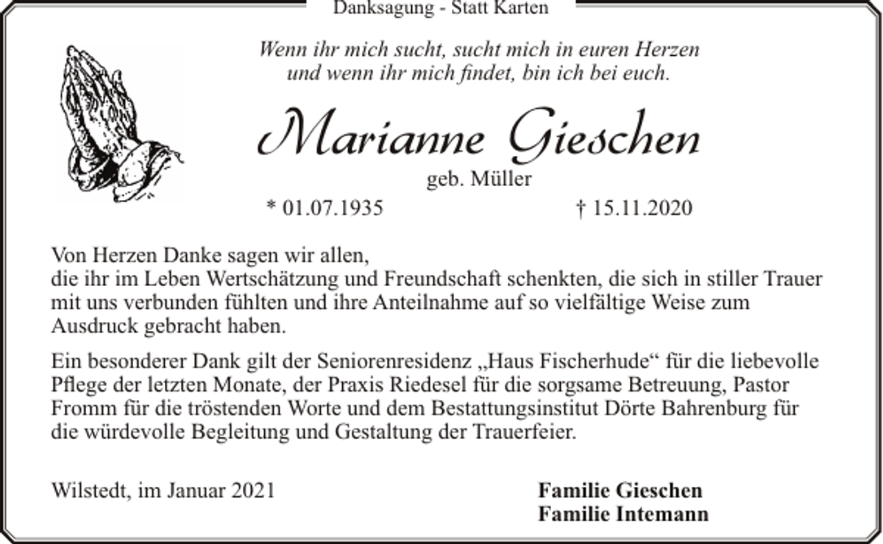 <p>Danksagung - Statt Karten</p><p>Wenn ihr mich sucht, sucht mich in euren Herzen<br />und wenn ihr mich findet, bin ich bei euch.</p><p>Marianne Gieschen<br />geb. Müller</p><p>* 01.07.1935</p><p>† 15.11.2020</p><p>Von Herzen Danke sagen wir allen,<br />die ihr im Leben Wertschätzung und Freundschaft schenkten, die sich in stiller Trauer<br />mit uns verbunden fühlten und ihre Anteilnahme auf so vielfältige Weise zum<br />Ausdruck gebracht haben.<br />Ein besonderer Dank gilt der Seniorenresidenz „Haus Fischerhude“ für die liebevolle<br />Pflege der letzten Monate, der Praxis Riedesel für die sorgsame Betreuung, Pastor<br />Fromm für die tröstenden Worte und dem Bestattungsinstitut Dörte Bahrenburg für<br />die würdevolle Begleitung und Gestaltung der Trauerfeier.<br />Wilstedt, im Januar 2021</p><p>Familie Gieschen<br />Familie Intemann</p>