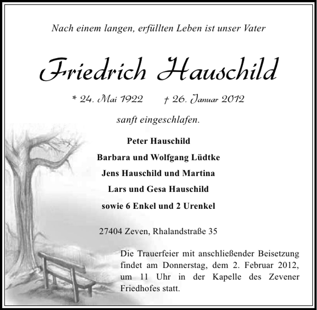 <p>Nach einem langen, erfüllten Leben ist unser Vater</p><p>Friedrich Hauschild<br />* 24. Mai 1922</p><p>† 26. Januar 2012</p><p>sanft eingeschlafen.<br />Peter Hauschild<br />Barbara und Wolfgang Lüdtke<br />Jens Hauschild und Martina<br />Lars und Gesa Hauschild<br />sowie 6 Enkel und 2 Urenkel<br />27404 Zeven, Rhalandstraße 35<br />Die Trauerfeier mit anschließender Beisetzung<br />findet am Donnerstag, dem 2. Februar 2012,<br />um 11 Uhr in der Kapelle des Zevener<br />Friedhofes statt.</p>