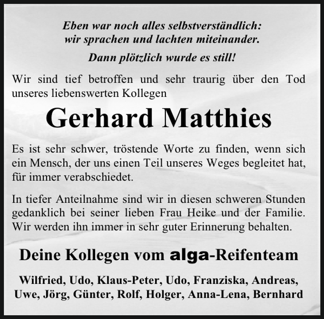 <p>Eben war noch alles selbstverständlich:<br />wir sprachen und lachten miteinander.<br />Dann plötzlich wurde es still!<br />Wir sind tief betroffen und sehr traurig über den Tod<br />unseres liebenswerten Kollegen</p><p>Gerhard Matthies</p><p>Es ist sehr schwer, tröstende Worte zu finden, wenn sich<br />ein Mensch, der uns einen Teil unseres Weges begleitet hat,<br />für immer verabschiedet.<br />In tiefer Anteilnahme sind wir in diesen schweren Stunden<br />gedanklich bei seiner lieben Frau Heike und der Familie.<br />Wir werden ihn immer in sehr guter Erinnerung behalten.</p><p>Deine Kollegen vom alga-Reifenteam<br />Wilfried, Udo, Klaus-Peter, Udo, Franziska, Andreas,<br />Uwe, Jörg, Günter, Rolf, Holger, Anna-Lena, Bernhard</p>