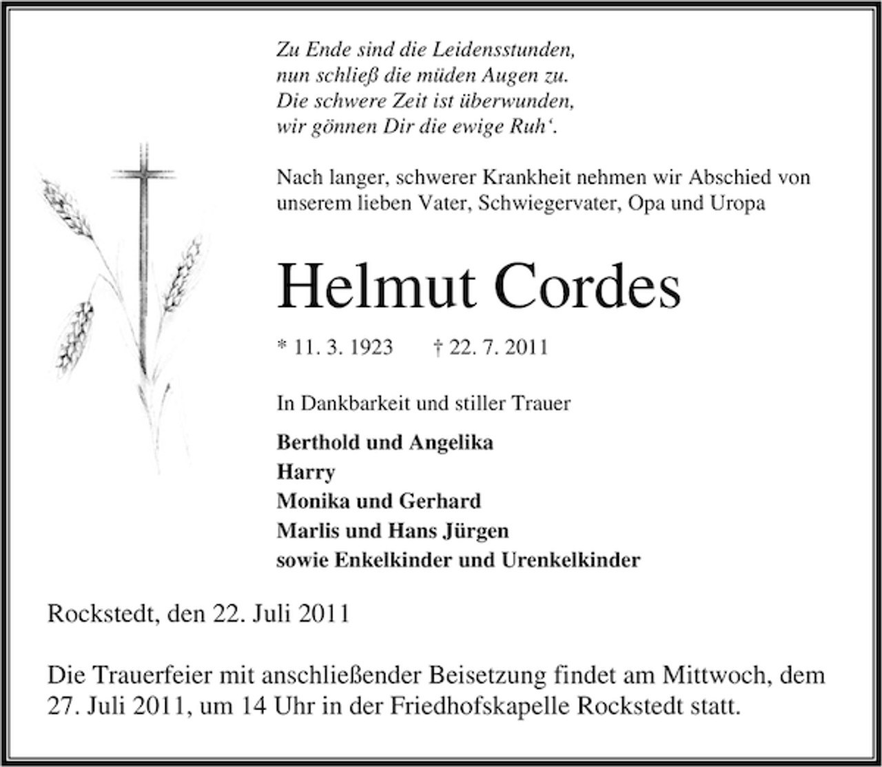 <p>Zu Ende sind die Leidensstunden,<br />nun schließ die müden Augen zu.<br />Die schwere Zeit ist überwunden,<br />wir gönnen Dir die ewige Ruh‘.<br />Nach langer, schwerer Krankheit nehmen wir Abschied von<br />unserem lieben Vater, Schwiegervater, Opa und Uropa</p><p>Helmut Cordes<br />* 11. 3. 1923</p><p>† 22. 7. 2011</p><p>In Dankbarkeit und stiller Trauer<br />Berthold und Angelika<br />Harry<br />Monika und Gerhard<br />Marlis und Hans Jürgen<br />sowie Enkelkinder und Urenkelkinder</p><p>Rockstedt, den 22. Juli 2011<br />Die Trauerfeier mit anschließender Beisetzung findet am Mittwoch, dem<br />27. Juli 2011, um 14 Uhr in der Friedhofskapelle Rockstedt statt.</p>