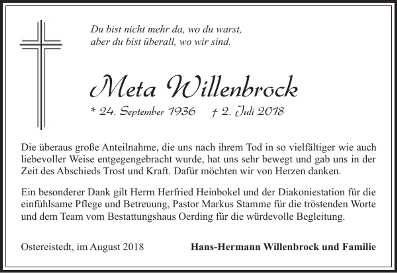 <p>Du bist nicht mehr da, wo du warst,<br />aber du bist überall, wo wir sind.</p><p>Meta Willenbrock<br />* 24. September 1936</p><p>† 2. Juli 2018</p><p>Die überaus große Anteilnahme, die uns nach ihrem Tod in so vielfältiger wie auch<br />liebevoller Weise entgegengebracht wurde, hat uns sehr bewegt und gab uns in der<br />Zeit des Abschieds Trost und Kraft. Dafür möchten wir von Herzen danken.<br />Ein besonderer Dank gilt Herrn Herfried Heinbokel und der Diakoniestation für die<br />einfühlsame Pflege und Betreuung, Pastor Markus Stamme für die tröstenden Worte<br />und dem Team vom Bestattungshaus Oerding für die würdevolle Begleitung.<br />Ostereistedt, im August 2018</p><p>Hans-Hermann Willenbrock und Familie</p>
