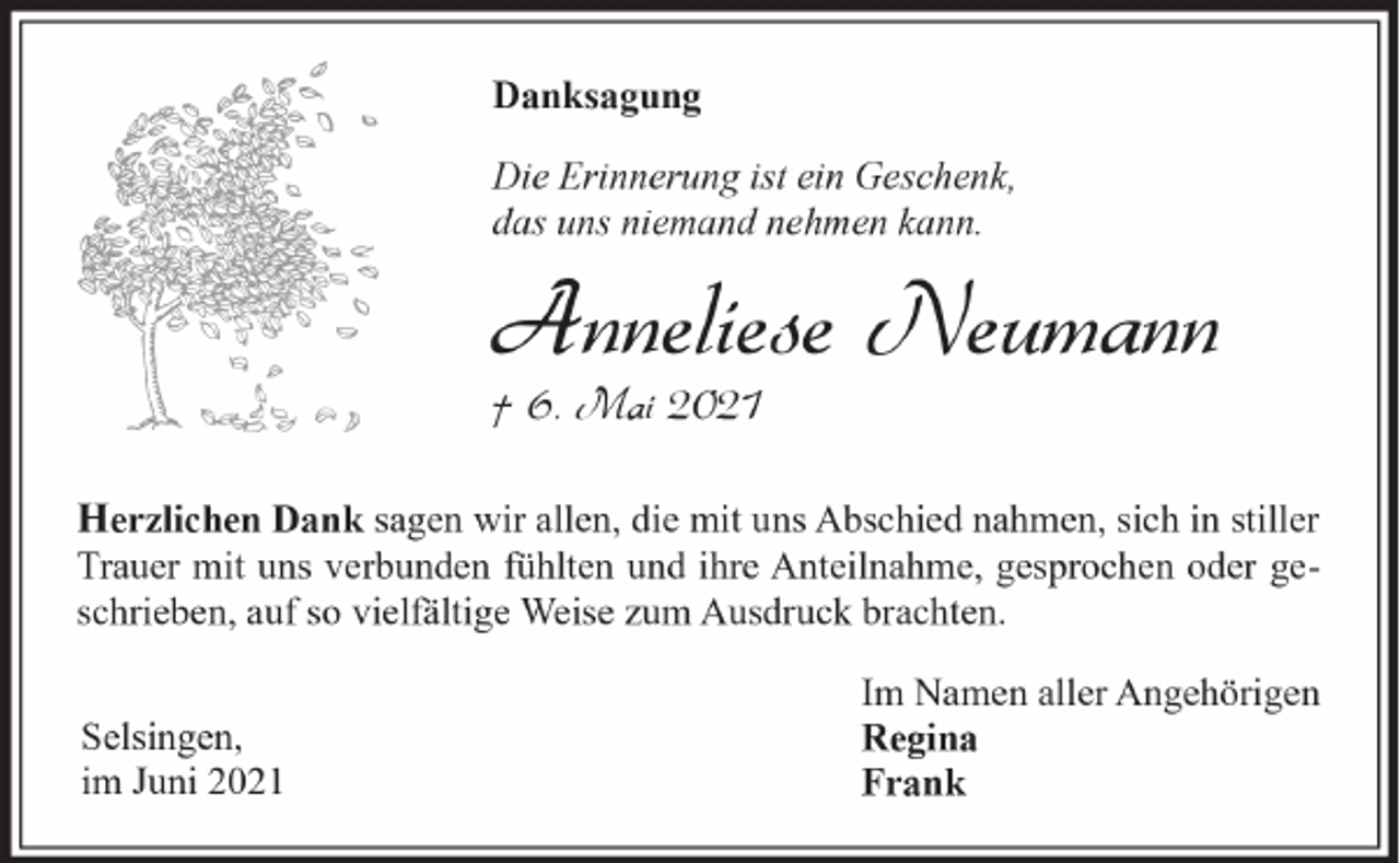 <p>Danksagung<br />Die Erinnerung ist ein Geschenk,<br />das uns niemand nehmen kann.</p><p>Anneliese Neumann</p><p>† 6. Mai 2021</p><p>Herzlichen Dank sagen wir allen, die mit uns Abschied nahmen, sich in stiller<br />Trauer mit uns verbunden fühlten und ihre Anteilnahme, gesprochen oder geschrieben, auf so vielfältige Weise zum Ausdruck brachten.<br />Selsingen,<br />im Juni 2021</p><p>Im Namen aller Angehörigen<br />Regina<br />Frank</p>