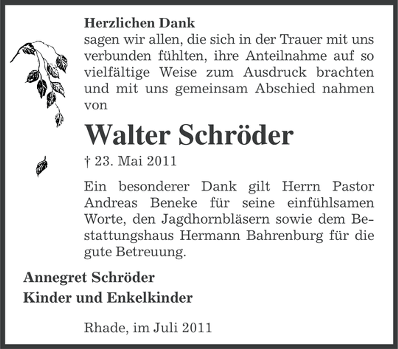 <p>Herzlichen Dank<br />sagen wir allen, die sich in der Trauer mit uns<br />verbunden fühlten, ihre Anteilnahme auf so<br />vielfältige Weise zum Ausdruck brachten<br />und mit uns gemeinsam Abschied nahmen<br />von</p><p>Walter Schröder<br />† 23. Mai 2011<br />Ein besonderer Dank gilt Herrn Pastor<br />Andreas Beneke für seine einfühlsamen<br />Worte, den Jagdhornbläsern sowie dem Bestattungshaus Hermann Bahrenburg für die<br />gute Betreuung.</p><p>Annegret Schröder<br />Kinder und Enkelkinder<br />Rhade, im Juli 2011</p>
