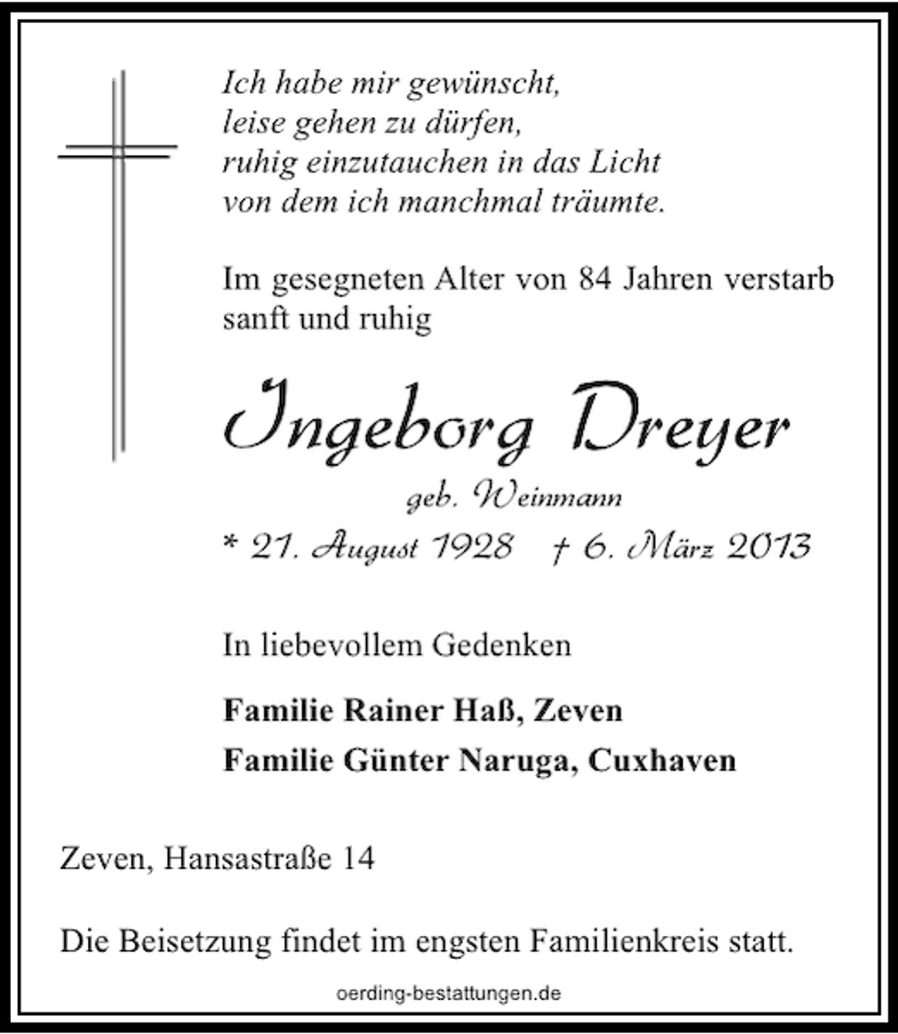 <p>Ich habe mir gewünscht,<br />leise gehen zu dürfen,<br />ruhig einzutauchen in das Licht<br />von dem ich manchmal träumte.<br />Im gesegneten Alter von 84 Jahren verstarb<br />sanft und ruhig</p><p>Ingeborg Dreyer</p><p>geb. Weinmann<br />* 21. August 1928 † 6. März 2013</p><p>In liebevollem Gedenken<br />Familie Rainer Haß, Zeven<br />Familie Günter Naruga, Cuxhaven<br />Zeven, Hansastraße 14<br />Die Beisetzung findet im engsten Familienkreis statt.<br />oerding-bestattungen.de</p>