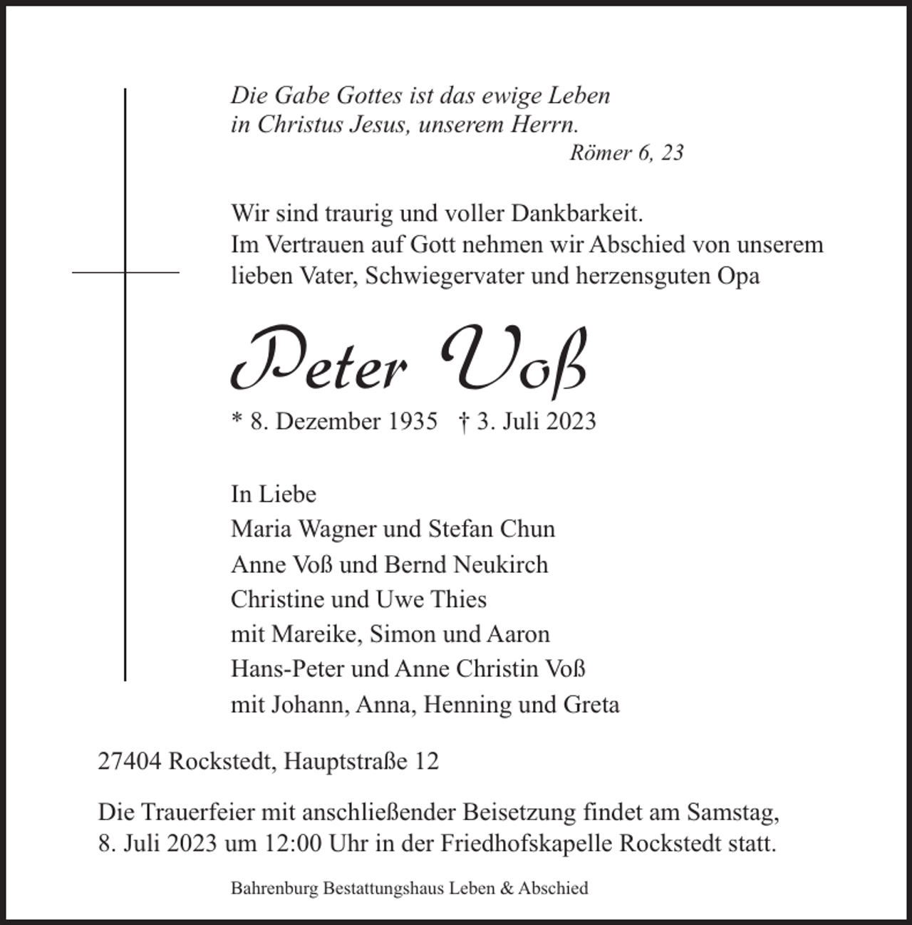 <p>Die Gabe Gottes ist das ewige Leben<br />in Christus Jesus, unserem Herrn.</p><p>Römer 6, 23</p><p>Wir sind traurig und voller Dankbarkeit.<br />Im Vertrauen auf Gott nehmen wir Abschied von unserem<br />lieben Vater, Schwiegervater und herzensguten Opa</p><p>Peter Voß</p><p>* 8. Dezember 1935 † 3. Juli 2023<br />In Liebe<br />Maria Wagner und Stefan Chun<br />Anne Voß und Bernd Neukirch<br />Christine und Uwe Thies<br />mit Mareike, Simon und Aaron<br />Hans-Peter und Anne Christin Voß<br />mit Johann, Anna, Henning und Greta</p><p>27404 Rockstedt, Hauptstraße 12<br />Die Trauerfeier mit anschließender Beisetzung findet am Samstag,<br />8. Juli 2023 um 12:00 Uhr in der Friedhofskapelle Rockstedt statt.<br />Bahrenburg Bestattungshaus Leben &amp; Abschied</p>