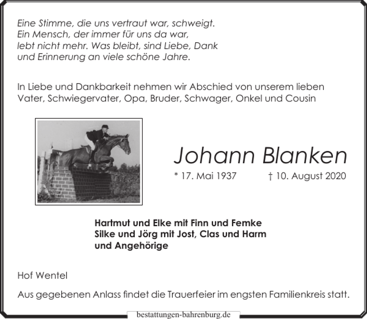 <p>Eine Stimme, die uns vertraut war, schweigt.<br />Ein Mensch, der immer für uns da war,<br />lebt nicht mehr. Was bleibt, sind Liebe, Dank<br />und Erinnerung an viele schöne Jahre.<br />In Liebe und Dankbarkeit nehmen wir Abschied von unserem lieben<br />Vater, Schwiegervater, Opa, Bruder, Schwager, Onkel und Cousin</p><p>Johann Blanken<br />* 17. Mai 1937</p><p>† 10. August 2020</p><p>Hartmut und Elke mit Finn und Femke<br />Silke und Jörg mit Jost, Clas und Harm<br />und Angehörige<br />Hof Wentel<br />Aus gegebenen Anlass findet die Trauerfeier im engsten Familienkreis statt.<br />bestattungen-bahrenburg.de</p>