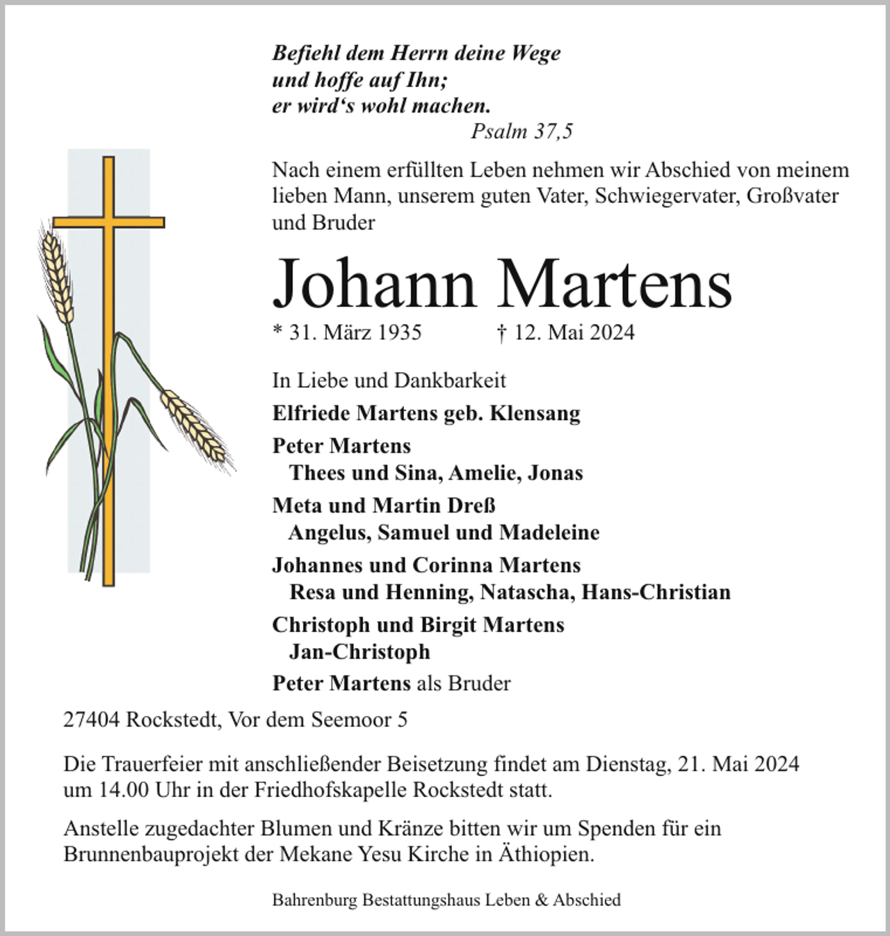 <p>Befiehl dem Herrn deine Wege<br />und hoffe auf Ihn;<br />er wird‘s wohl machen.<br />Psalm 37,5<br />Nach einem erfüllten Leben nehmen wir Abschied von meinem<br />lieben Mann, unserem guten Vater, Schwiegervater, Großvater<br />und Bruder</p><p>Johann Martens<br />* 31. März 1935</p><p>† 12. Mai 2024</p><p>In Liebe und Dankbarkeit<br />Elfriede Martens geb. Klensang<br />Peter Martens<br />Thees und Sina, Amelie, Jonas<br />Meta und Martin Dreß<br />Angelus, Samuel und Madeleine<br />Johannes und Corinna Martens<br />Resa und Henning, Natascha, Hans-Christian<br />Christoph und Birgit Martens<br />Jan-Christoph<br />Peter Martens als Bruder<br />27404 Rockstedt, Vor dem Seemoor 5<br />Die Trauerfeier mit anschließender Beisetzung findet am Dienstag, 21. Mai 2024<br />um 14.00 Uhr in der Friedhofskapelle Rockstedt statt.<br />Anstelle zugedachter Blumen und Kränze bitten wir um Spenden für ein<br />Brunnenbauprojekt der Mekane Yesu Kirche in Äthiopien.<br />Bahrenburg Bestattungshaus Leben &amp; Abschied</p>