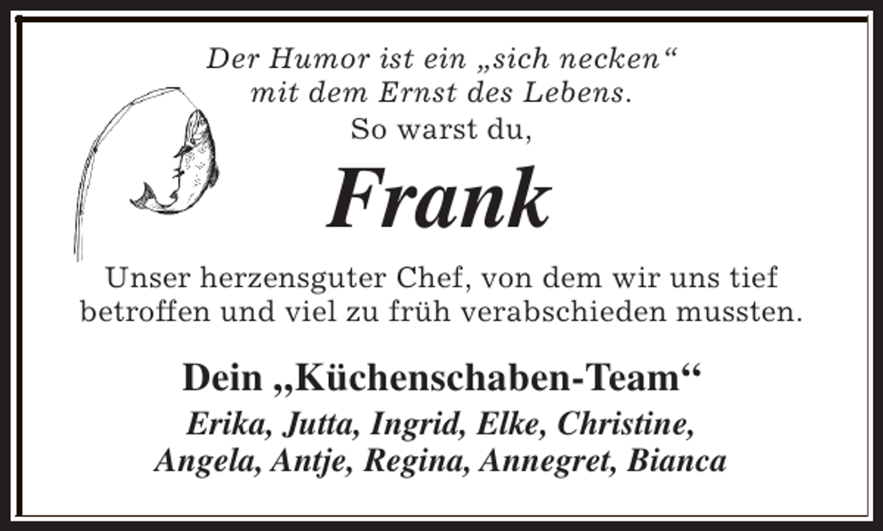 <p>Der Humor ist ein „sich necken“<br />mit dem Ernst des Lebens.<br />So warst du,</p><p>Frank</p><p>Unser herzensguter Chef, von dem wir uns tief<br />betroffen und viel zu früh verabschieden mussten.</p><p>Dein „Küchenschaben-Team“</p><p>Erika, Jutta, Ingrid, Elke, Christine,<br />Angela, Antje, Regina, Annegret, Bianca</p>