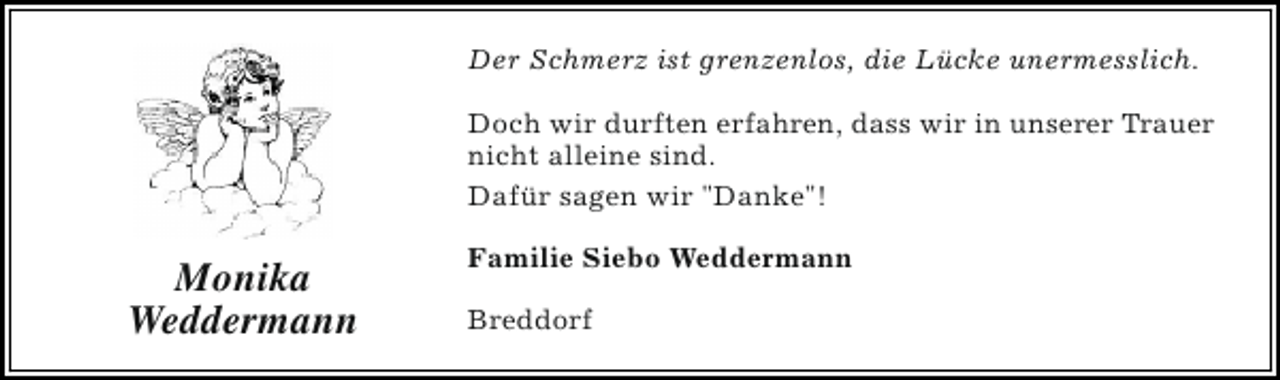 <p>Der Schmerz ist grenzenlos, die Lücke unermesslich.<br />Doch wir durften erfahren, dass wir in unserer Trauer<br />nicht alleine sind.<br />Dafür sagen wir "Danke"!</p><p>Monika<br />Weddermann</p><p>Familie Siebo Weddermann<br />Breddorf</p>