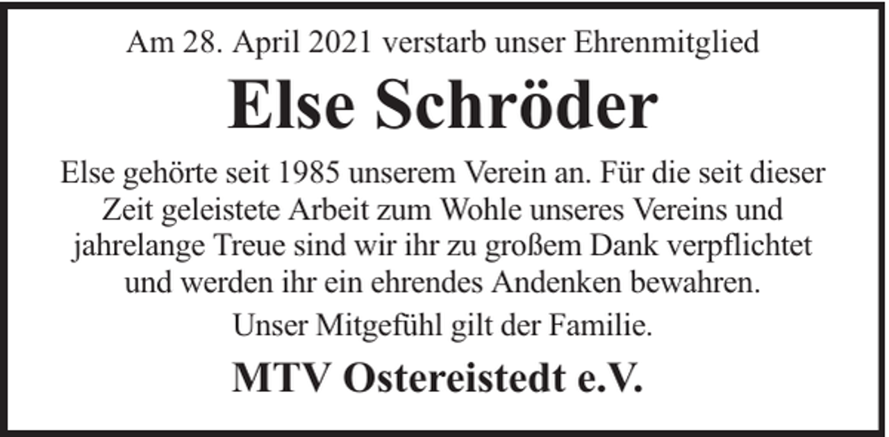 <p>Am 28. April 2021 verstarb unser Ehrenmitglied</p><p>Else Schröder</p><p>Else gehörte seit 1985 unserem Verein an. Für die seit dieser<br />Zeit geleistete Arbeit zum Wohle unseres Vereins und<br />jahrelange Treue sind wir ihr zu großem Dank verpflichtet<br />und werden ihr ein ehrendes Andenken bewahren.<br />Unser Mitgefühl gilt der Familie.</p><p>MTV Ostereistedt e.V.</p>