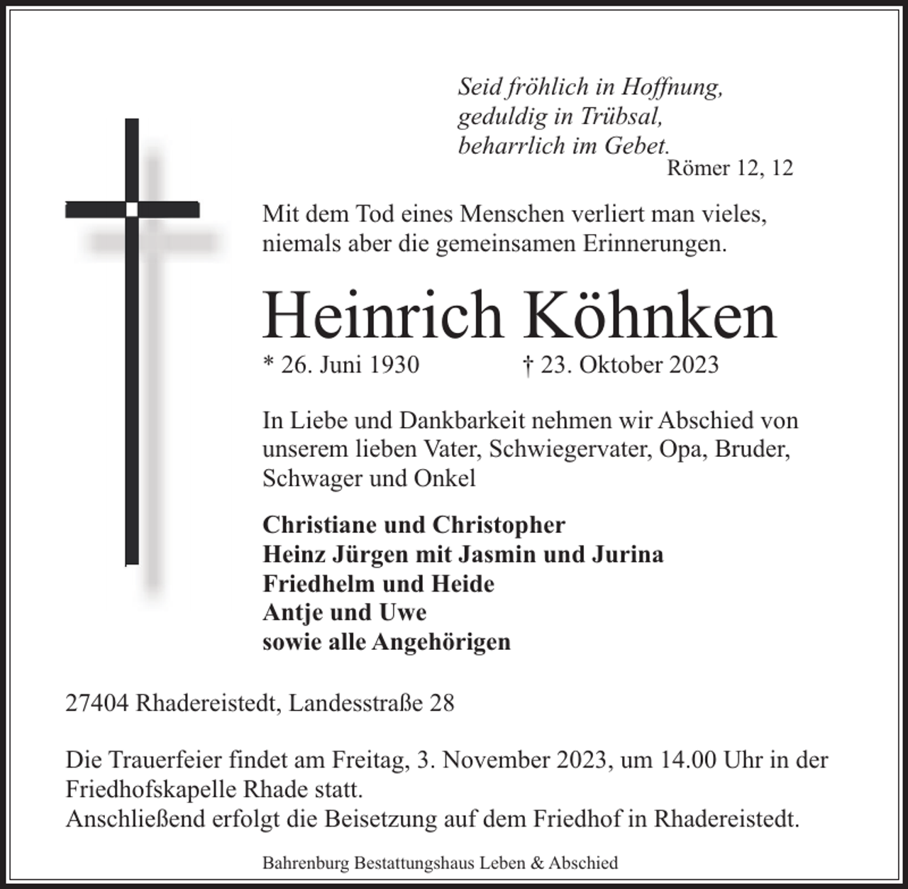 <p>Seid fröhlich in Hoffnung,<br />geduldig in Trübsal,<br />beharrlich im Gebet.</p><p>Römer 12, 12</p><p>Mit dem Tod eines Menschen verliert man vieles,<br />niemals aber die gemeinsamen Erinnerungen.</p><p>Heinrich Köhnken<br />* 26. Juni 1930</p><p>† 23. Oktober 2023</p><p>In Liebe und Dankbarkeit nehmen wir Abschied von<br />unserem lieben Vater, Schwiegervater, Opa, Bruder,<br />Schwager und Onkel<br />Christiane und Christopher<br />Heinz Jürgen mit Jasmin und Jurina<br />Friedhelm und Heide<br />Antje und Uwe<br />sowie alle Angehörigen<br />27404 Rhadereistedt, Landesstraße 28<br />Die Trauerfeier findet am Freitag, 3. November 2023, um 14.00 Uhr in der<br />Friedhofskapelle Rhade statt.<br />Anschließend erfolgt die Beisetzung auf dem Friedhof in Rhadereistedt.<br />Bahrenburg Bestattungshaus Leben &amp; Abschied</p>