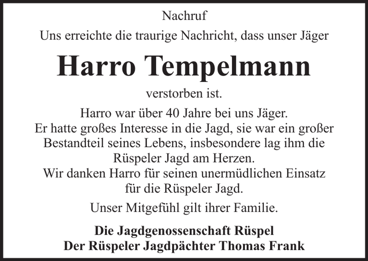 <p>Nachruf<br />Uns erreichte die traurige Nachricht, dass unser Jäger</p><p>Harro Tempelmann<br />verstorben ist.<br />Harro war über 40 Jahre bei uns Jäger.<br />Er hatte großes Interesse in die Jagd, sie war ein großer<br />Bestandteil seines Lebens, insbesondere lag ihm die<br />Rüspeler Jagd am Herzen.<br />Wir danken Harro für seinen unermüdlichen Einsatz<br />für die Rüspeler Jagd.<br />Unser Mitgefühl gilt ihrer Familie.<br />Die Jagdgenossenschaft Rüspel<br />Der Rüspeler Jagdpächter Thomas Frank</p>