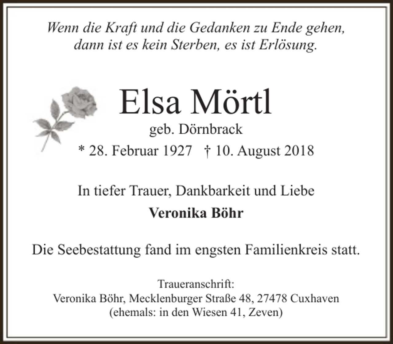 <p>Wenn die Kraft und die Gedanken zu Ende gehen,<br />dann ist es kein Sterben, es ist Erlösung.</p><p>Elsa Mörtl</p><p>geb. Dörnbrack<br />* 28. Februar 1927 † 10. August 2018<br />In tiefer Trauer, Dankbarkeit und Liebe<br />Veronika Böhr<br />Die Seebestattung fand im engsten Familienkreis statt.<br />Traueranschrift:<br />Veronika Böhr, Mecklenburger Straße 48, 27478 Cuxhaven<br />(ehemals: in den Wiesen 41, Zeven)</p>