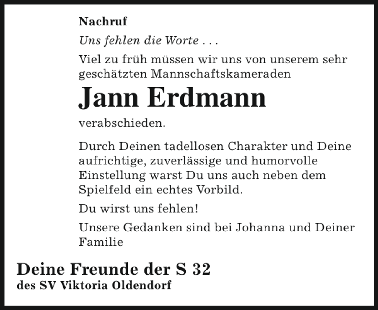 <p>Nachruf<br />Uns fehlen die Worte . . .<br />Viel zu früh müssen wir uns von unserem sehr<br />geschätzten Mannschaftskameraden</p><p>Jann Erdmann<br />verabschieden.</p><p>Durch Deinen tadellosen Charakter und Deine<br />aufrichtige, zuverlässige und humorvolle<br />Einstellung warst Du uns auch neben dem<br />Spielfeld ein echtes Vorbild.<br />Du wirst uns fehlen!<br />Unsere Gedanken sind bei Johanna und Deiner<br />Familie</p><p>Deine Freunde der S 32<br />des SV Viktoria Oldendorf</p>