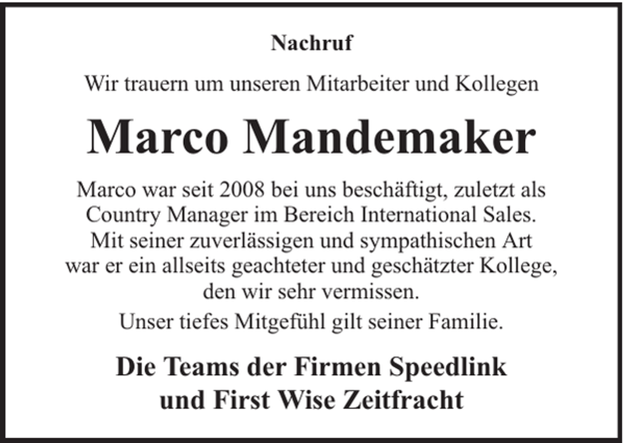 <p>Nachruf<br />Wir trauern um unseren Mitarbeiter und Kollegen</p><p>Marco Mandemaker<br />Marco war seit 2008 bei uns beschäftigt, zuletzt als<br />Country Manager im Bereich International Sales.<br />Mit seiner zuverlässigen und sympathischen Art<br />war er ein allseits geachteter und geschätzter Kollege,<br />den wir sehr vermissen.<br />Unser tiefes Mitgefühl gilt seiner Familie.</p><p>Die Teams der Firmen Speedlink<br />und First Wise Zeitfracht</p>