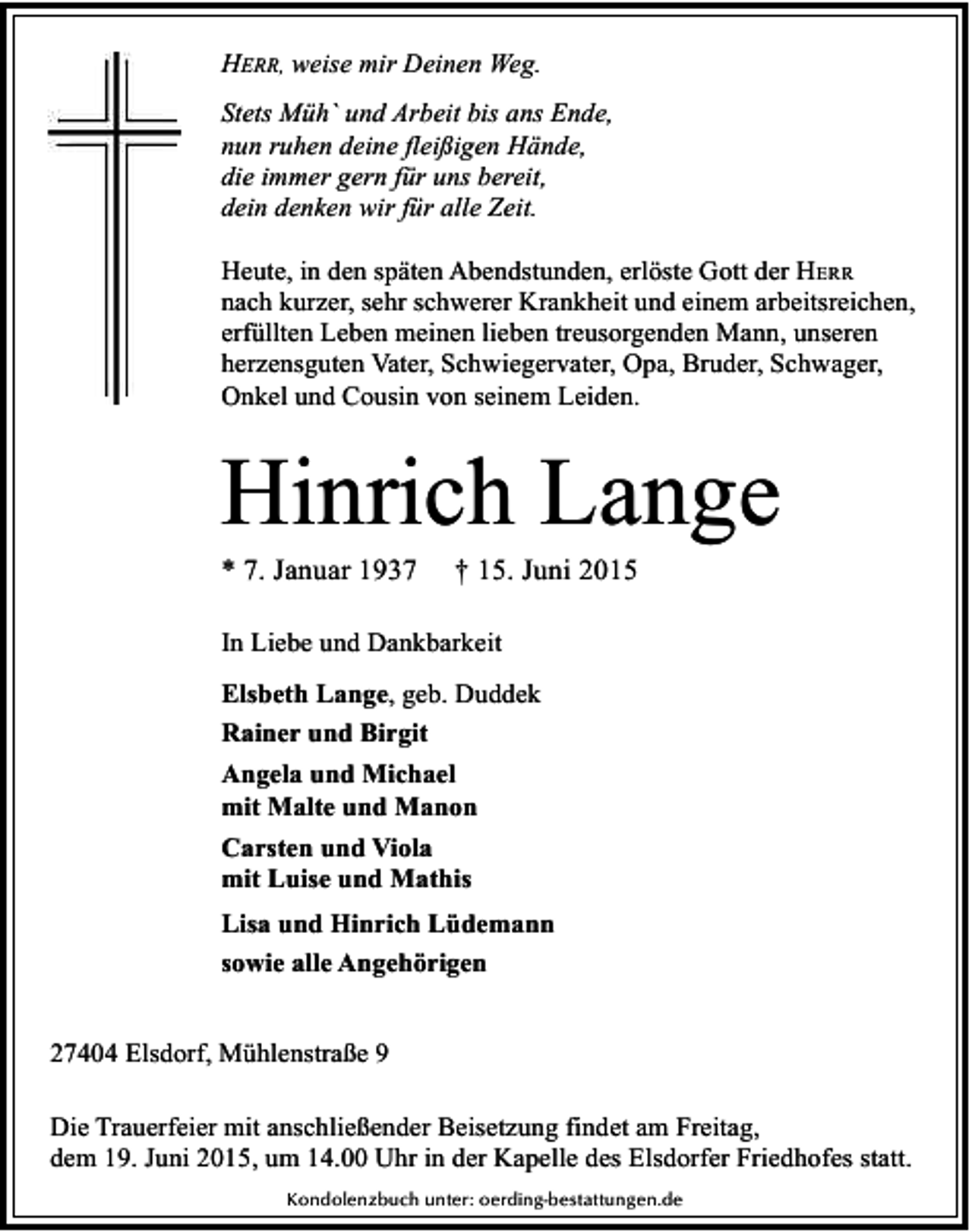 <p>HERR, weise mir Deinen Weg.<br />Stets Müh` und Arbeit bis ans Ende,<br />nun ruhen deine fleißigen Hände,<br />die immer gern für uns bereit,<br />dein denken wir für alle Zeit.<br />Heute, in den späten Abendstunden, erlöste Gott der HERR<br />nach kurzer, sehr schwerer Krankheit und einem arbeitsreichen,<br />erfüllten Leben meinen lieben treusorgenden Mann, unseren<br />herzensguten Vater, Schwiegervater, Opa, Bruder, Schwager,<br />Onkel und Cousin von seinem Leiden.</p><p>Hinrich Lange<br />* 7. Januar 1937</p><p>† 15. Juni 2015</p><p>In Liebe und Dankbarkeit<br />Elsbeth Lange, geb. Duddek<br />Rainer und Birgit<br />Angela und Michael<br />mit Malte und Manon<br />Carsten und Viola<br />mit Luise und Mathis<br />Lisa und Hinrich Lüdemann<br />sowie alle Angehörigen<br />27404 Elsdorf, Mühlenstraße 9<br />Die Trauerfeier mit anschließender Beisetzung findet am Freitag,<br />dem 19. Juni 2015, um 14.00 Uhr in der Kapelle des Elsdorfer Friedhofes statt.<br />Kondolenzbuch unter: oerding-bestattungen.de</p>