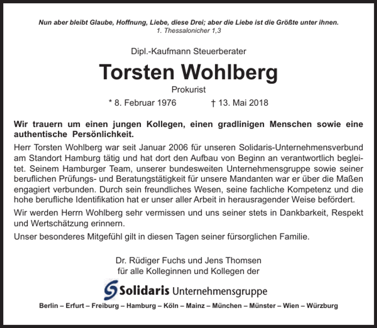 <p>Nun aber bleibt Glaube, Hoffnung, Liebe, diese Drei; aber die Liebe ist die Größte unter ihnen.<br />1. Thessalonicher 1,3</p><p>Dipl.-Kaufmann Steuerberater</p><p>Torsten Wohlberg<br />Prokurist</p><p>* 8. Februar 1976</p><p>† 13. Mai 2018</p><p>Wir trauern um einen jungen Kollegen, einen gradlinigen Menschen sowie eine<br />authentische Persönlichkeit.<br />Herr Torsten Wohlberg war seit Januar 2006 für unseren Solidaris-Unternehmensverbund<br />am Standort Hamburg tätig und hat dort den Aufbau von Beginn an verantwortlich begleitet. Seinem Hamburger Team, unserer bundesweiten Unternehmensgruppe sowie seiner<br />beruflichen Prüfungs- und Beratungstätigkeit für unsere Mandanten war er über die Maßen<br />engagiert verbunden. Durch sein freundliches Wesen, seine fachliche Kompetenz und die<br />hohe berufliche Identifikation hat er unser aller Arbeit in herausragender Weise befördert.<br />Wir werden Herrn Wohlberg sehr vermissen und uns seiner stets in Dankbarkeit, Respekt<br />und Wertschätzung erinnern.<br />Unser besonderes Mitgefühl gilt in diesen Tagen seiner fürsorglichen Familie.<br />Dr. Rüdiger Fuchs und Jens Thomsen<br />für alle Kolleginnen und Kollegen der</p><p>Solidaris Unternehmensgruppe<br />Berlin – Erfurt – Freiburg – Hamburg – Köln – Mainz – München – Münster – Wien – Würzburg</p>