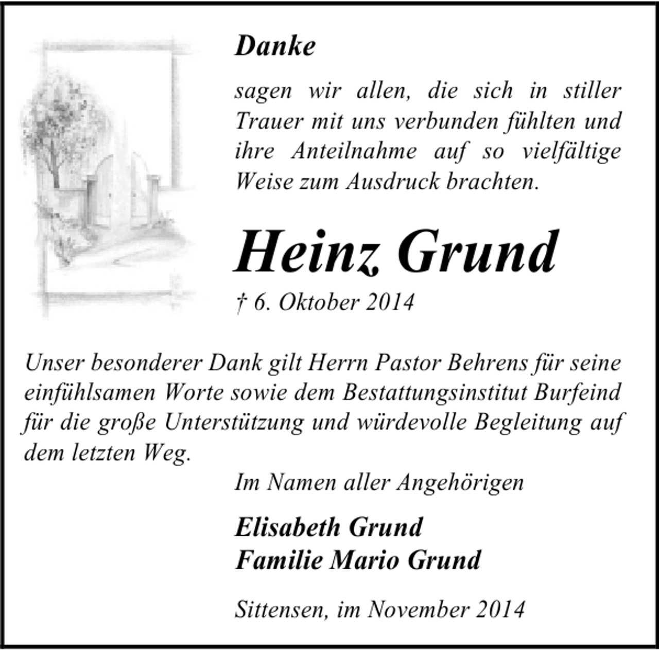<p>Danke<br />sagen wir allen, die sich in stiller<br />Trauer mit uns verbunden fühlten und<br />ihre Anteilnahme auf so vielfältige<br />Weise zum Ausdruck brachten.</p><p>Heinz Grund</p><p>† 6. Oktober 2014</p><p>Unser besonderer Dank gilt Herrn Pastor Behrens für seine<br />einfühlsamen Worte sowie dem Bestattungsinstitut Burfeind<br />für die große Unterstützung und würdevolle Begleitung auf<br />dem letzten Weg.<br />Im Namen aller Angehörigen</p><p>Elisabeth Grund<br />Familie Mario Grund<br />Sittensen, im November 2014</p>
