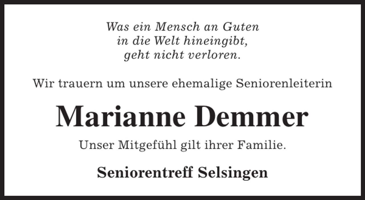 <p>Was ein Mensch an Guten<br />in die Welt hineingibt,<br />geht nicht verloren.<br />Wir trauern um unsere ehemalige Seniorenleiterin</p><p>Marianne Demmer<br />Unser Mitgefühl gilt ihrer Familie.</p><p>Seniorentreff Selsingen</p>