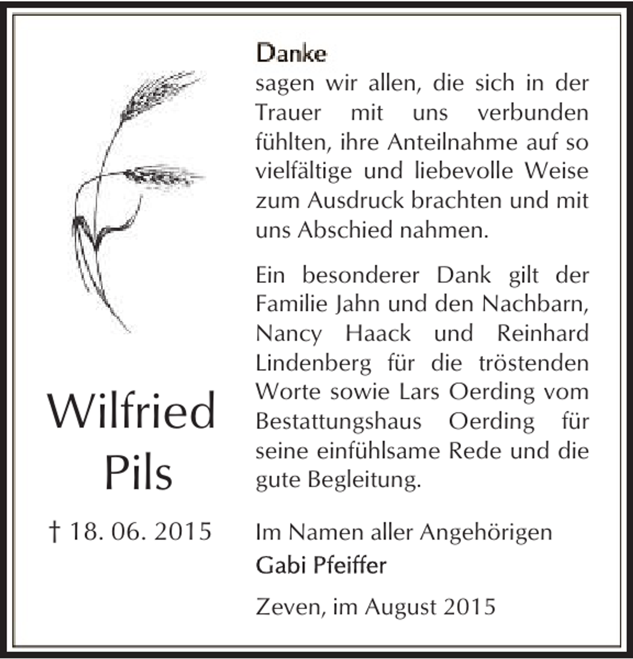 <p>sagen wir allen, die sich in der<br />Trauer mit uns verbunden<br />fühlten, ihre Anteilnahme auf so<br />vielfältige und liebevolle Weise<br />zum Ausdruck brachten und mit<br />uns Abschied nahmen.</p><p>Wilfried<br />Pils</p><p>Ein besonderer Dank gilt der<br />Familie Jahn und den Nachbarn,<br />Nancy Haack und Reinhard<br />Lindenberg für die tröstenden<br />Worte sowie Lars Oerding vom<br />Bestattungshaus Oerding für<br />seine einfühlsame Rede und die<br />gute Begleitung.</p><p>† 18. 06. 2015</p><p>Im Namen aller Angehörigen<br />Zeven, im August 2015</p>