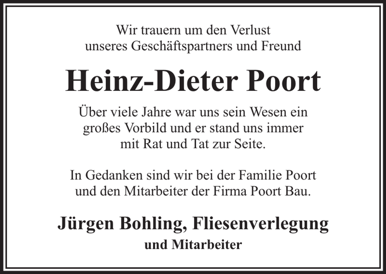 <p>Wir trauern um den Verlust<br />unseres Geschäftspartners und Freund</p><p>Heinz-Dieter Poort<br />Über viele Jahre war uns sein Wesen ein<br />großes Vorbild und er stand uns immer<br />mit Rat und Tat zur Seite.<br />In Gedanken sind wir bei der Familie Poort<br />und den Mitarbeiter der Firma Poort Bau.</p><p>Jürgen Bohling, Fliesenverlegung<br />und Mitarbeiter</p>