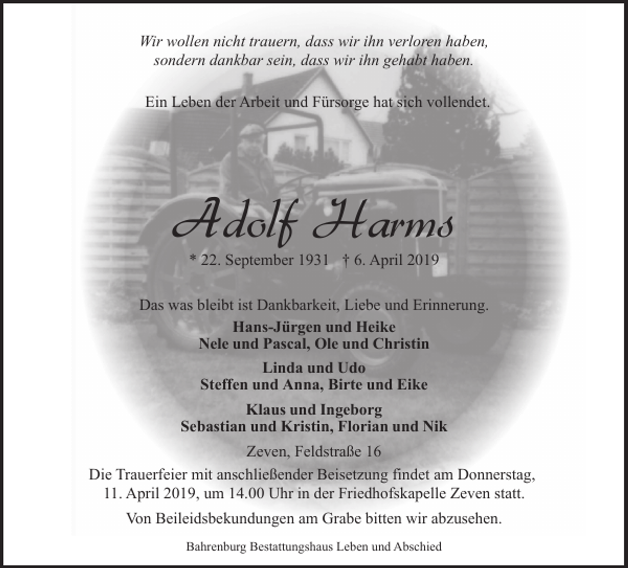 <p>Wir wollen nicht trauern, dass wir ihn verloren haben,<br />sondern dankbar sein, dass wir ihn gehabt haben.<br />Ein Leben der Arbeit und Fürsorge hat sich vollendet.</p><p>Adolf Harms<br />* 22. September 1931 † 6. April 2019</p><p>Das was bleibt ist Dankbarkeit, Liebe und Erinnerung.<br />Hans-Jürgen und Heike<br />Nele und Pascal, Ole und Christin<br />Linda und Udo<br />Steffen und Anna, Birte und Eike<br />Klaus und Ingeborg<br />Sebastian und Kristin, Florian und Nik<br />Zeven, Feldstraße 16<br />Die Trauerfeier mit anschließender Beisetzung findet am Donnerstag,<br />11. April 2019, um 14.00 Uhr in der Friedhofskapelle Zeven statt.<br />Von Beileidsbekundungen am Grabe bitten wir abzusehen.<br />Bahrenburg Bestattungshaus Leben und Abschied</p>